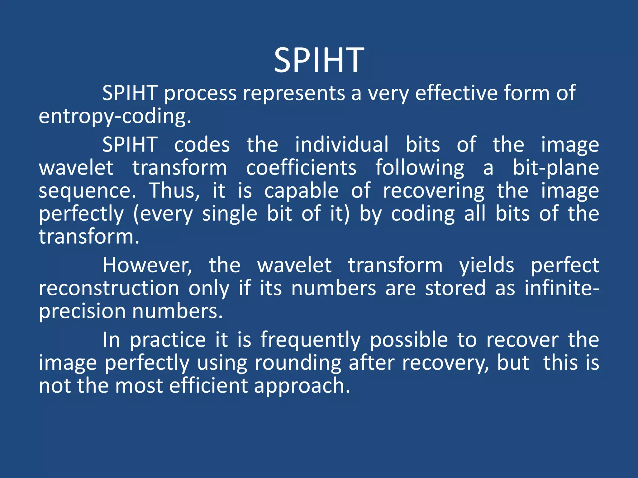 SPIHT
SPIHT process represents a very effective form of
entropy-coding.
SPIHT codes the individual bits of the image
wavelet transform coefficients following a bit-plane
sequence. Thus, it is capable of recovering the image
perfectly (every single bit of it) by coding all bits of the
transform.
However, the wavelet transform yields perfect
reconstruction only if its numbers are stored as infinite-
precision numbers.
In practice it is frequently possible to recover the
image perfectly using rounding after recovery, but this is
not the most efficient approach.
 