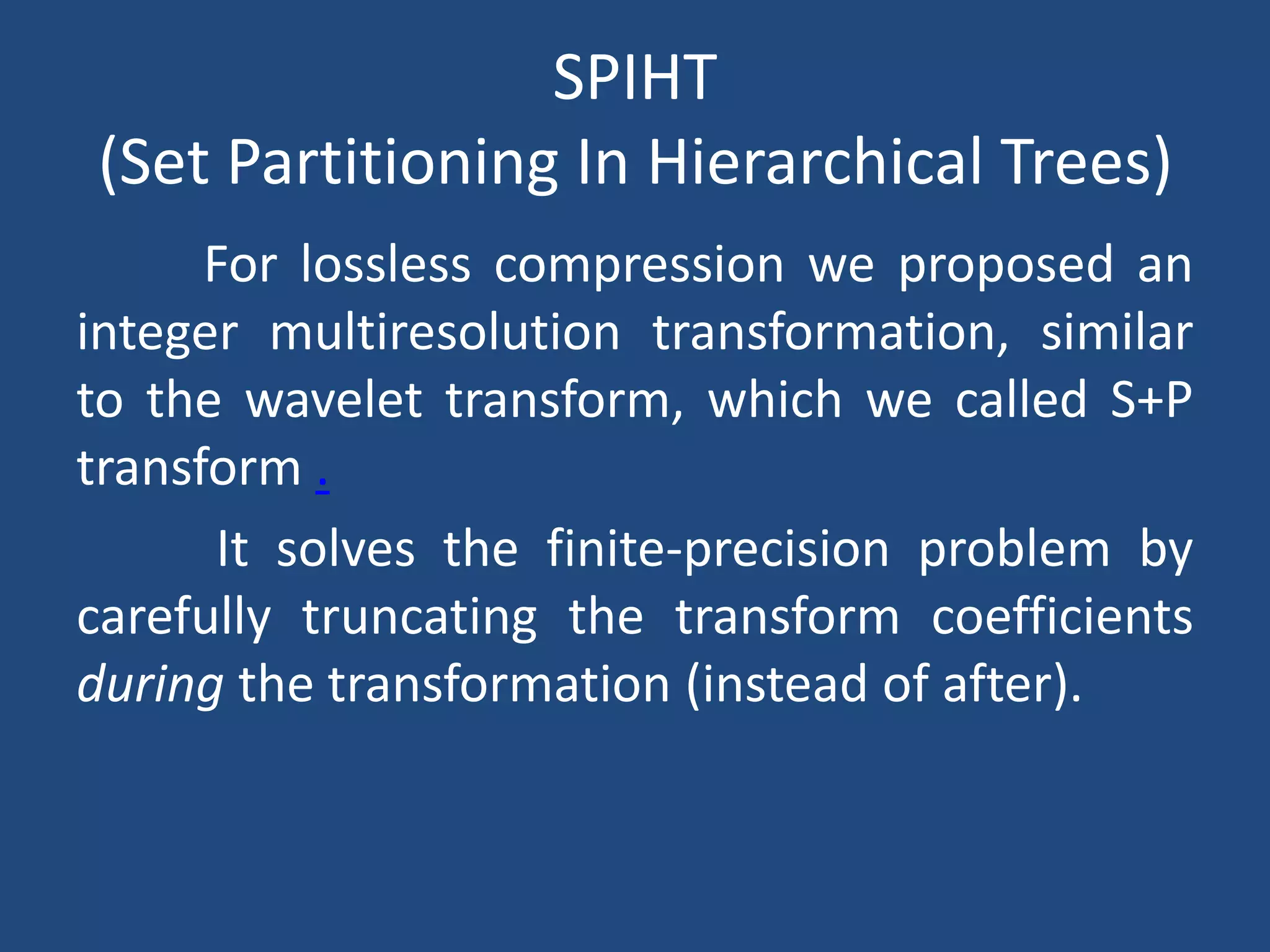 SPIHT
(Set Partitioning In Hierarchical Trees)
For lossless compression we proposed an
integer multiresolution transformation, similar
to the wavelet transform, which we called S+P
transform .
It solves the finite-precision problem by
carefully truncating the transform coefficients
during the transformation (instead of after).
 