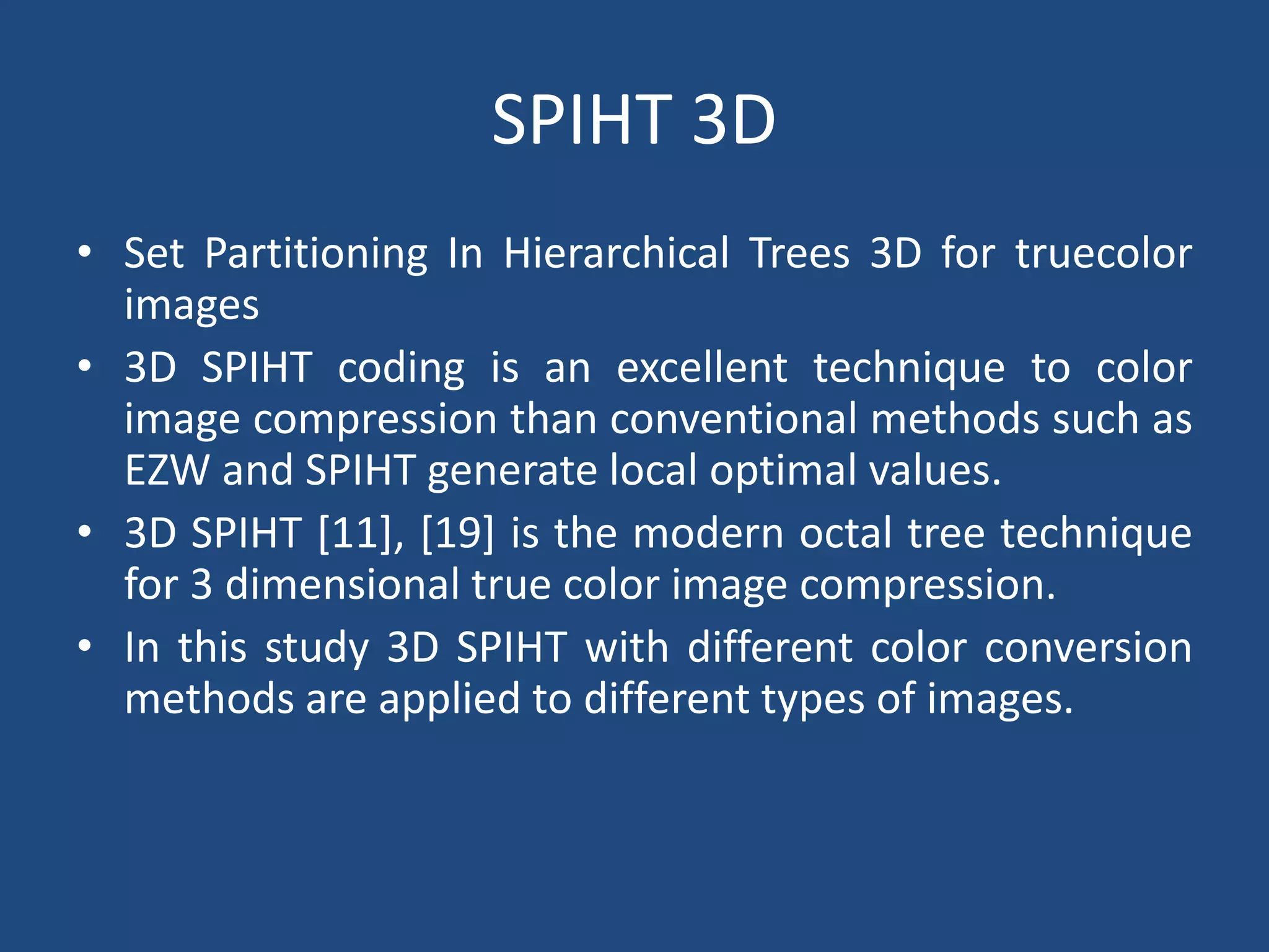 SPIHT 3D
• Set Partitioning In Hierarchical Trees 3D for truecolor
images
• 3D SPIHT coding is an excellent technique to color
image compression than conventional methods such as
EZW and SPIHT generate local optimal values.
• 3D SPIHT [11], [19] is the modern octal tree technique
for 3 dimensional true color image compression.
• In this study 3D SPIHT with different color conversion
methods are applied to different types of images.
 