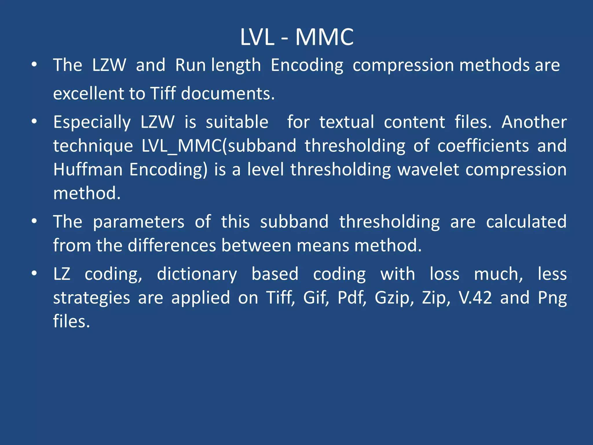 LVL - MMC
• The LZW and Run length Encoding compression methods are
excellent to Tiff documents.
• Especially LZW is suitable for textual content files. Another
technique LVL_MMC(subband thresholding of coefficients and
Huffman Encoding) is a level thresholding wavelet compression
method.
• The parameters of this subband thresholding are calculated
from the differences between means method.
• LZ coding, dictionary based coding with loss much, less
strategies are applied on Tiff, Gif, Pdf, Gzip, Zip, V.42 and Png
files.
 