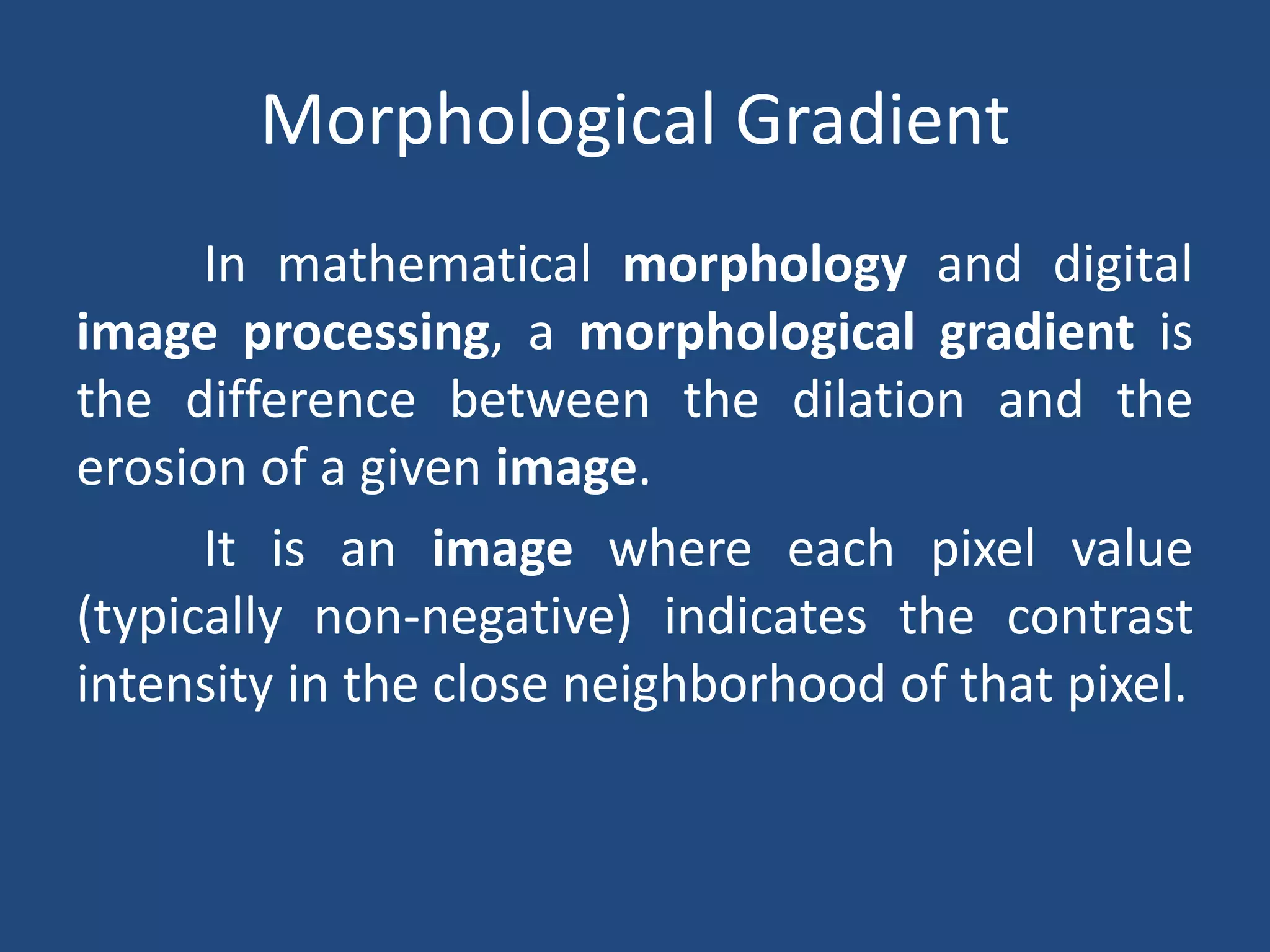 Morphological Gradient
In mathematical morphology and digital
image processing, a morphological gradient is
the difference between the dilation and the
erosion of a given image.
It is an image where each pixel value
(typically non-negative) indicates the contrast
intensity in the close neighborhood of that pixel.
 