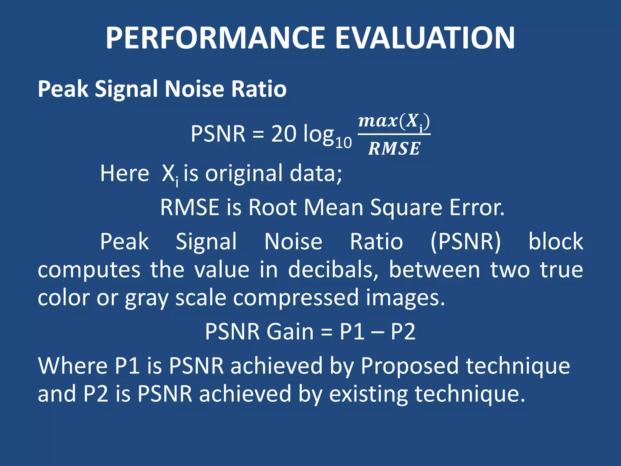 PERFORMANCE EVALUATION
Peak Signal Noise Ratio
PSNR = 20 log10
𝒎𝒂𝒙(𝑿𝐢
)
𝑹𝑴𝑺𝑬
Here Xi is original data;
RMSE is Root Mean Square Error.
Peak Signal Noise Ratio (PSNR) block
computes the value in decibals, between two true
color or gray scale compressed images.
PSNR Gain = P1 – P2
Where P1 is PSNR achieved by Proposed technique
and P2 is PSNR achieved by existing technique.
 