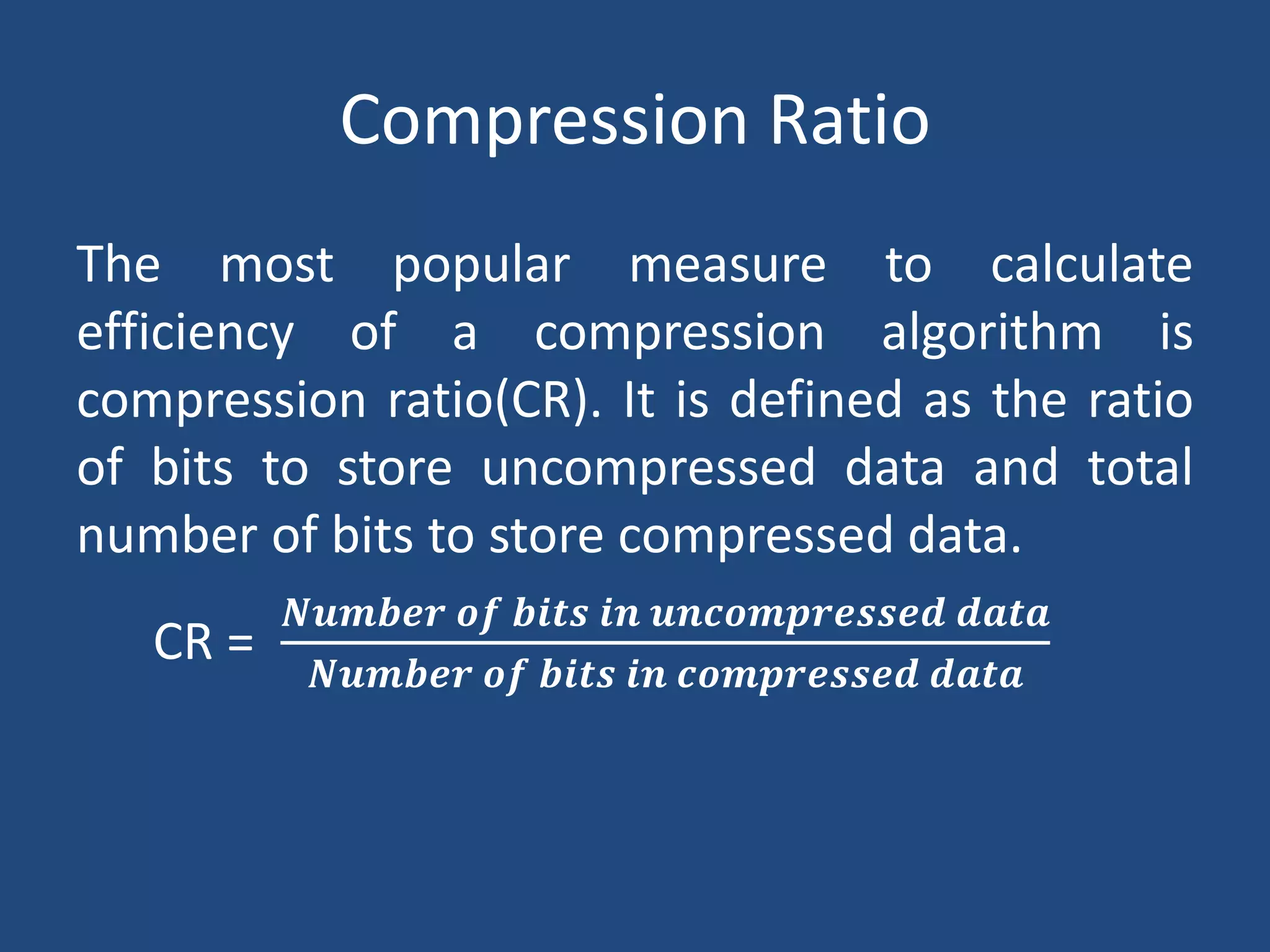 Compression Ratio
The most popular measure to calculate
efficiency of a compression algorithm is
compression ratio(CR). It is defined as the ratio
of bits to store uncompressed data and total
number of bits to store compressed data.
CR =
𝑵𝒖𝒎𝒃𝒆𝒓 𝒐𝒇 𝒃𝒊𝒕𝒔 𝒊𝒏 𝒖𝒏𝒄𝒐𝒎𝒑𝒓𝒆𝒔𝒔𝒆𝒅 𝒅𝒂𝒕𝒂
𝑵𝒖𝒎𝒃𝒆𝒓 𝒐𝒇 𝒃𝒊𝒕𝒔 𝒊𝒏 𝒄𝒐𝒎𝒑𝒓𝒆𝒔𝒔𝒆𝒅 𝒅𝒂𝒕𝒂
 