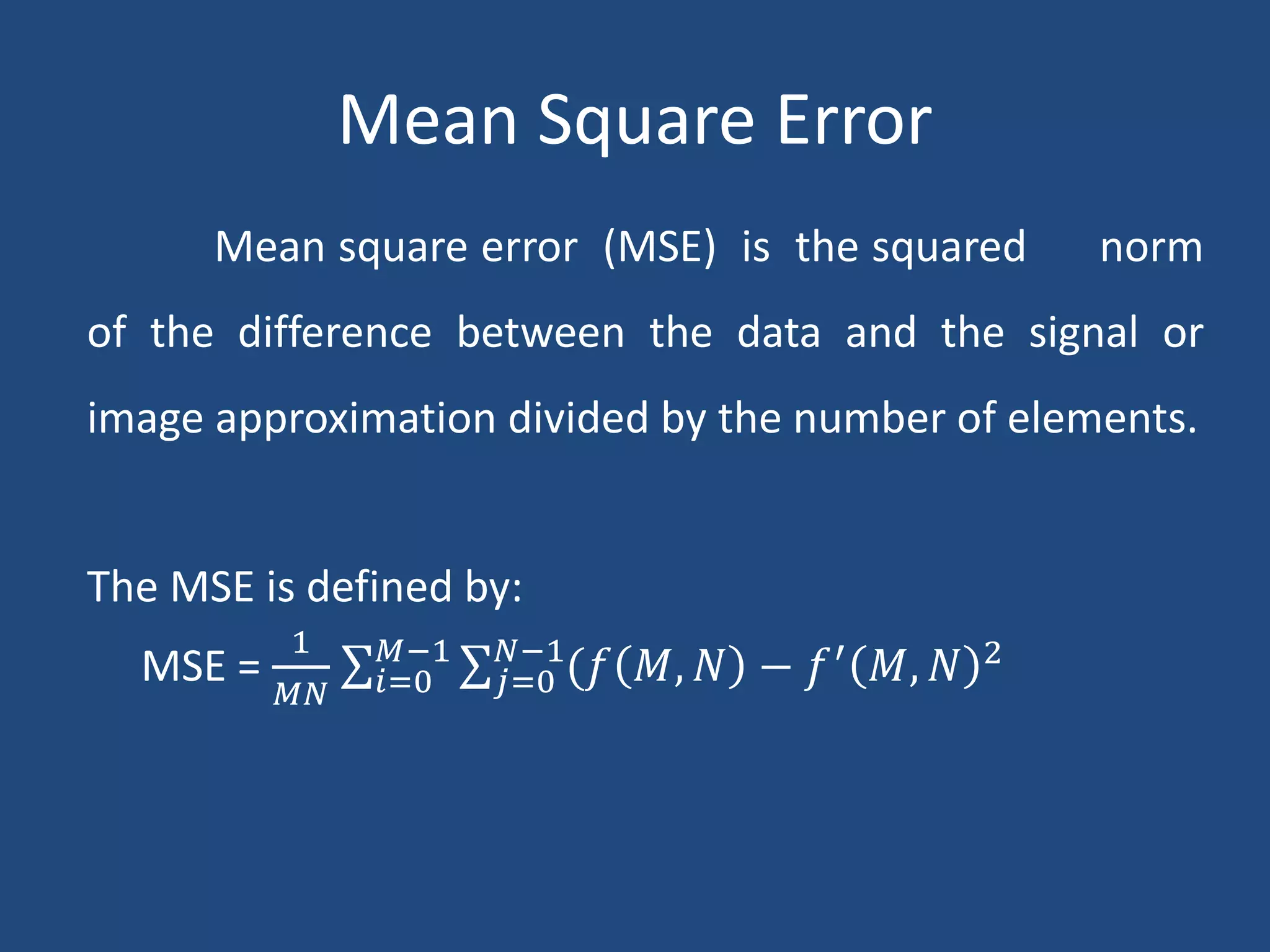 Mean Square Error
Mean square error (MSE) is the squared norm
of the difference between the data and the signal or
image approximation divided by the number of elements.
The MSE is defined by:
MSE =
1
𝑀𝑁 𝑖=0
𝑀−1
𝑗=0
𝑁−1
(𝑓 𝑀, 𝑁 − 𝑓′
𝑀, 𝑁 2
 