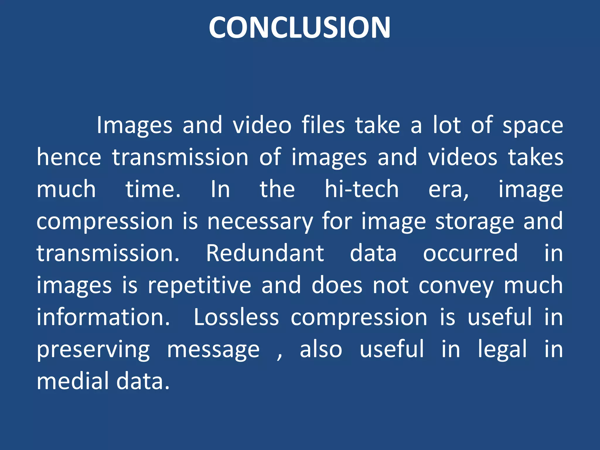 CONCLUSION
Images and video files take a lot of space
hence transmission of images and videos takes
much time. In the hi-tech era, image
compression is necessary for image storage and
transmission. Redundant data occurred in
images is repetitive and does not convey much
information. Lossless compression is useful in
preserving message , also useful in legal in
medial data.
 
