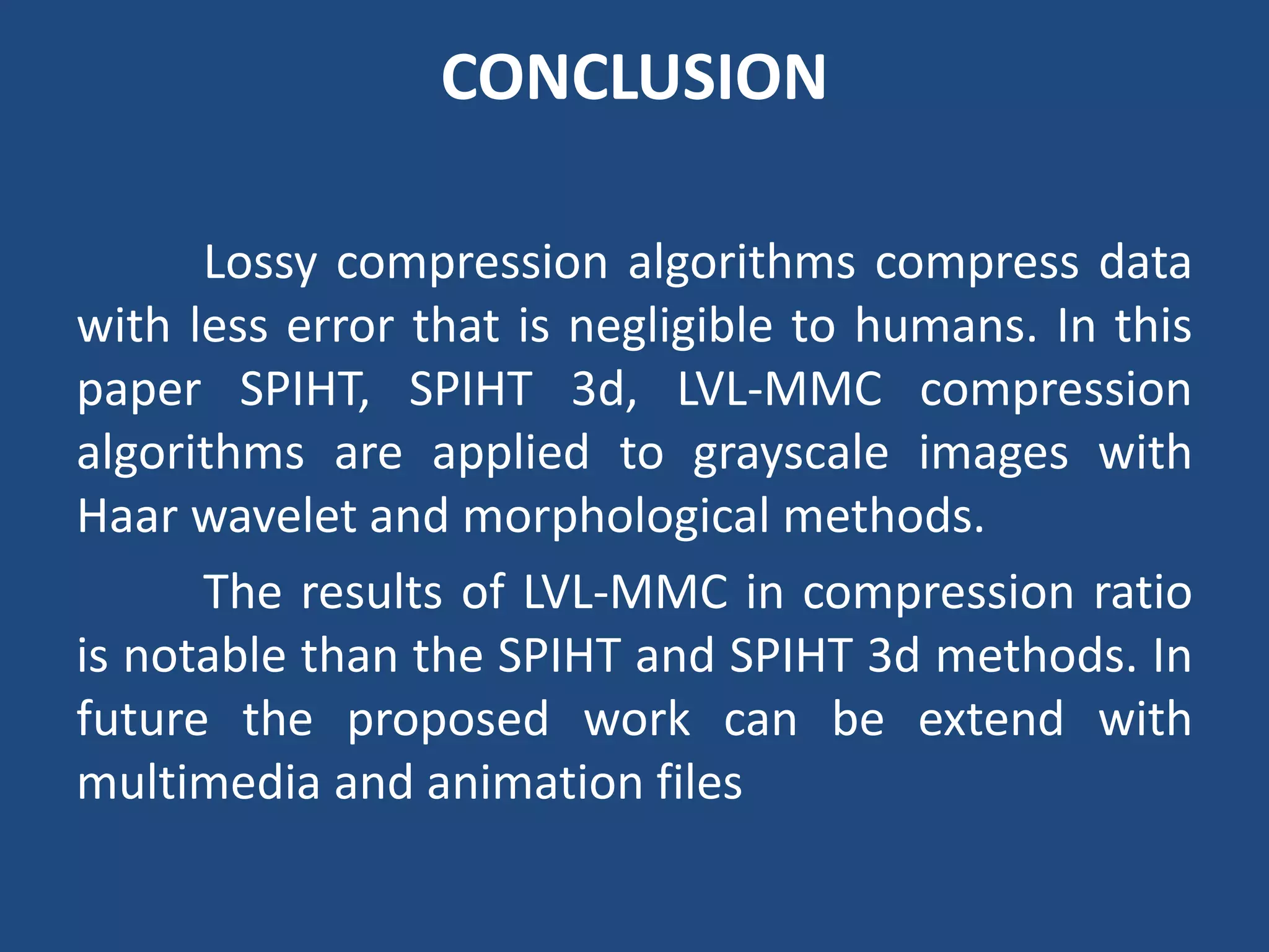CONCLUSION
Lossy compression algorithms compress data
with less error that is negligible to humans. In this
paper SPIHT, SPIHT 3d, LVL-MMC compression
algorithms are applied to grayscale images with
Haar wavelet and morphological methods.
The results of LVL-MMC in compression ratio
is notable than the SPIHT and SPIHT 3d methods. In
future the proposed work can be extend with
multimedia and animation files
 