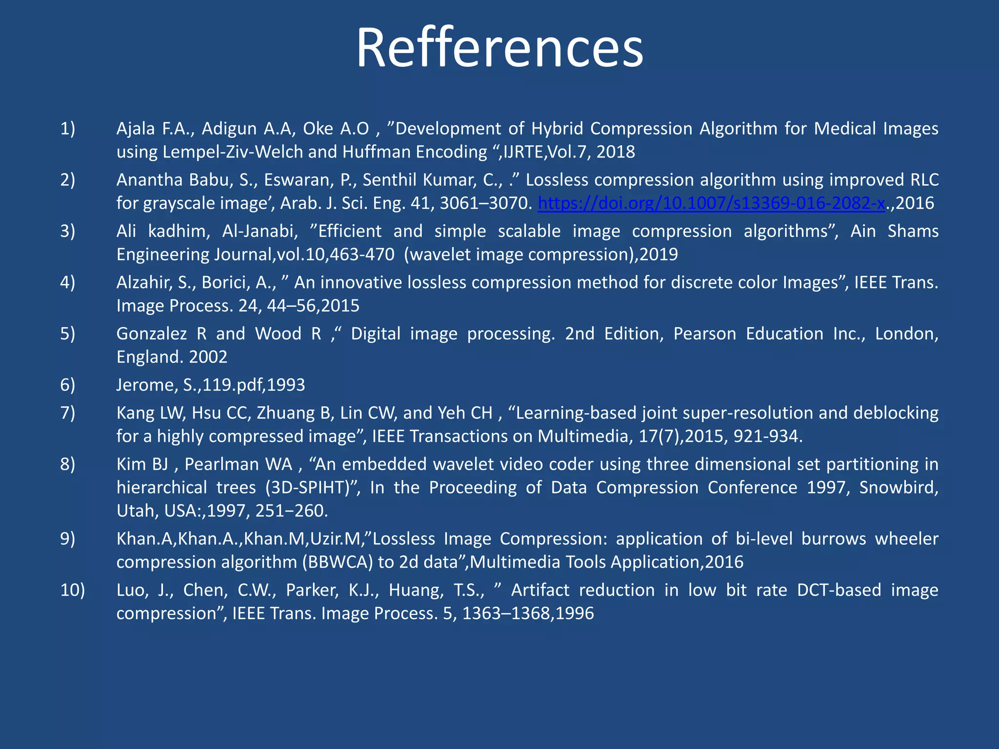 Refferences
1) Ajala F.A., Adigun A.A, Oke A.O , ”Development of Hybrid Compression Algorithm for Medical Images
using Lempel-Ziv-Welch and Huffman Encoding “,IJRTE,Vol.7, 2018
2) Anantha Babu, S., Eswaran, P., Senthil Kumar, C., .” Lossless compression algorithm using improved RLC
for grayscale image’, Arab. J. Sci. Eng. 41, 3061–3070. https://doi.org/10.1007/s13369-016-2082-x.,2016
3) Ali kadhim, Al-Janabi, ”Efficient and simple scalable image compression algorithms”, Ain Shams
Engineering Journal,vol.10,463-470 (wavelet image compression),2019
4) Alzahir, S., Borici, A., ” An innovative lossless compression method for discrete color Images”, IEEE Trans.
Image Process. 24, 44–56,2015
5) Gonzalez R and Wood R ,“ Digital image processing. 2nd Edition, Pearson Education Inc., London,
England. 2002
6) Jerome, S.,119.pdf,1993
7) Kang LW, Hsu CC, Zhuang B, Lin CW, and Yeh CH , “Learning-based joint super-resolution and deblocking
for a highly compressed image”, IEEE Transactions on Multimedia, 17(7),2015, 921-934.
8) Kim BJ , Pearlman WA , “An embedded wavelet video coder using three dimensional set partitioning in
hierarchical trees (3D-SPIHT)”, In the Proceeding of Data Compression Conference 1997, Snowbird,
Utah, USA:,1997, 251−260.
9) Khan.A,Khan.A.,Khan.M,Uzir.M,”Lossless Image Compression: application of bi-level burrows wheeler
compression algorithm (BBWCA) to 2d data”,Multimedia Tools Application,2016
10) Luo, J., Chen, C.W., Parker, K.J., Huang, T.S., ” Artifact reduction in low bit rate DCT-based image
compression”, IEEE Trans. Image Process. 5, 1363–1368,1996
 