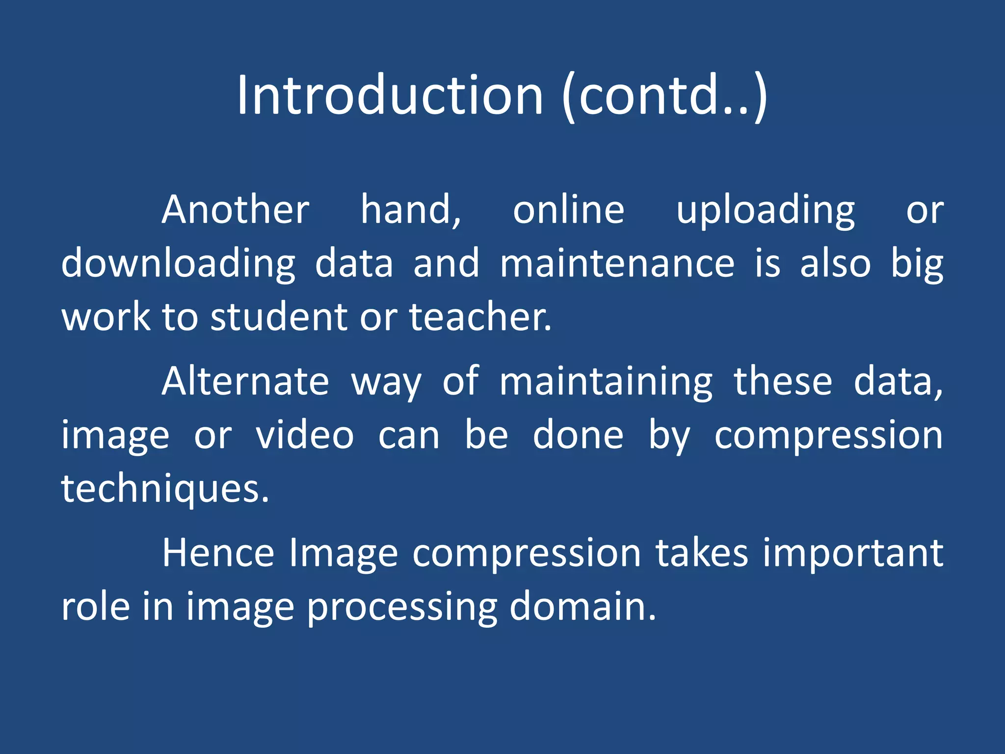 Introduction (contd..)
Another hand, online uploading or
downloading data and maintenance is also big
work to student or teacher.
Alternate way of maintaining these data,
image or video can be done by compression
techniques.
Hence Image compression takes important
role in image processing domain.
 
