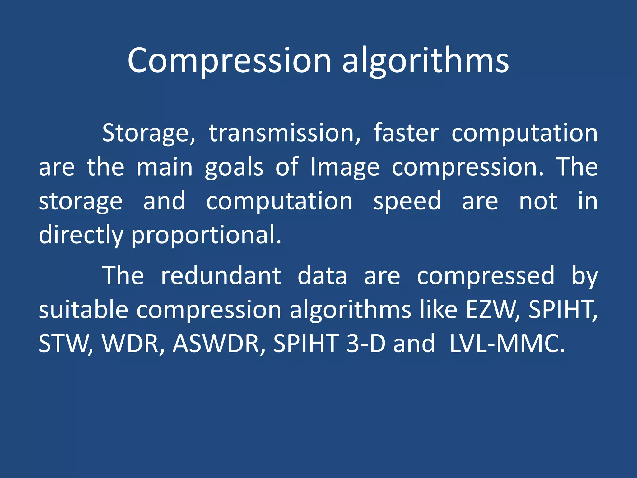Compression algorithms
Storage, transmission, faster computation
are the main goals of Image compression. The
storage and computation speed are not in
directly proportional.
The redundant data are compressed by
suitable compression algorithms like EZW, SPIHT,
STW, WDR, ASWDR, SPIHT 3-D and LVL-MMC.
 