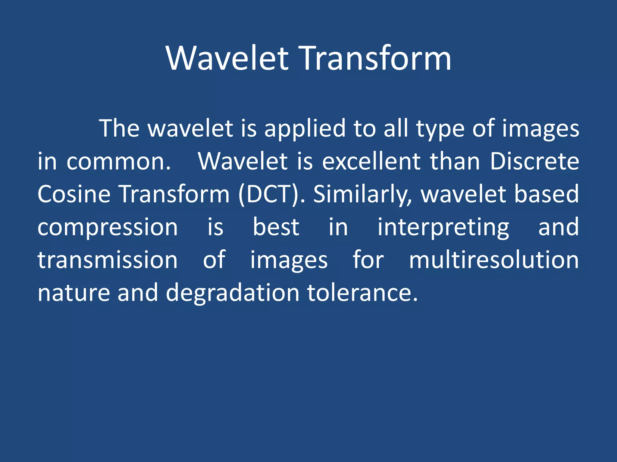 Wavelet Transform
The wavelet is applied to all type of images
in common. Wavelet is excellent than Discrete
Cosine Transform (DCT). Similarly, wavelet based
compression is best in interpreting and
transmission of images for multiresolution
nature and degradation tolerance.
 