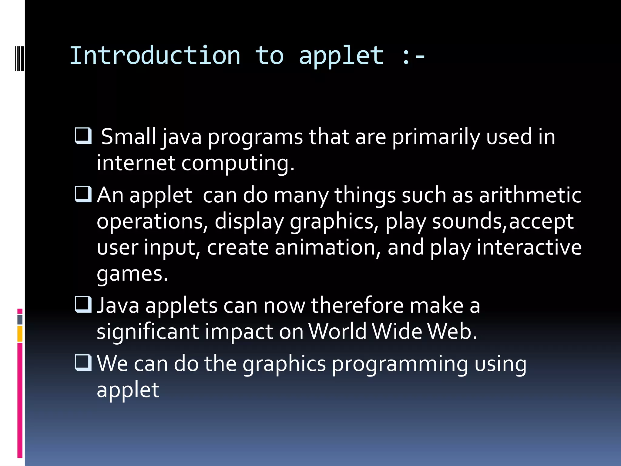 Introduction to applet :-
Small java programs that are primarily used in
internet computing.
An applet can do many things such as arithmetic
operations, display graphics, play sounds,accept
user input, create animation, and play interactive
games.
Java applets can now therefore make a
significant impact onWorld WideWeb.
We can do the graphics programming using
applet