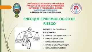 UNIVERSIDAD MAYOR DE SAN ANDRÉS
FACULTAD DE MEDICINA, ENFERMERÍA,
NUTRICIÓN Y TECNOLOGÍA MÉDICA
CARRERA DE MEDICINA
CÁTEDRA DE SALUD PÚBLICA III
ENFOQUE EPIDEMIOLOGICO DE
RIESGO
DOCENTE: Dr. OMAR NAVIA
ESTUDIANTES:
• MAMANI QUENTA NEYSA LELIA
• MAMANI SINKA ZARA
• MARCA PEREZ ROCIO
• MAYTA CHURA ANALIA NENA
• MENA RAMIREZ VICTOR
 