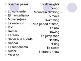 levantar pesas  Lo suficiente El montañismo Moverse(ue) La natacion Por Remar El remo Saltar a la cuerda Sano/a El senderismo Sudar Ya lo se  To lift weights Enough Mountain climbing To move Swimming For(a period of time) To row Rowing To jump rope Healthy Hiking To sweat I already know 