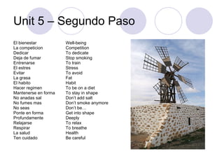 Unit 5 – Segundo Paso El bienestar La competicion Dedicar Deja de fumar Entrenarse El estres Evitar La grasa El habito Hacer regimen Mantenerse en forma No anadas sal No fumes mas No seas Ponte en forma Profundamente Relajarse Respirar La salud Ten cuidado Well-being Competition To dedicate Stop smoking To train Stress To avoid Fat Habit To be on a diet To stay in shape Don’t add salt Don’t smoke anymore Don’t be… Get into shape Deeply To relax To breathe Health Be careful 