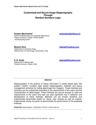 Sanjeev Manchanda, Mayank Dave and S. B. Singh
Signal Processing: An International Journal, Volume 1 : Issue (1) 1
Customized and Secure Image Steganography
Through
Random Numbers Logic
Sanjeev Manchanda* smanchanda@tiet.ac.in
School of Mathematics and Computer Applications,
Thapar University, Patiala-147004 (INDIA)
*Corresponding author
Mayank Dave mdave67@yahoo.com
Department of Computer Engg.,
National Instt. Of Technology, Kurukshetra, India
S. B. Singh sbsingh69@yahoo.com
Department of Mathematics,
Punjabi University, Patiala, India
Abstract
Steganography is the science of hiding information in media based data. We
present random numbers logic based steganographic methods and layout
management schemes for hiding data/image into image(s). These methods and
schemes can be customized according to the requirements of the users and the
characteristics of data/images. These methods are secure enough to meet the
requirements of the users and user can play significant role in selection and
development of these methods. Methods can be chosen randomly and
implemented dynamically based on inputs, user choices as well as outputs.
Experimental results are given to demonstrate the performance of the proposed
methods.
Keywords: Steganography, Cryptography, Random numbers logic etc.
 