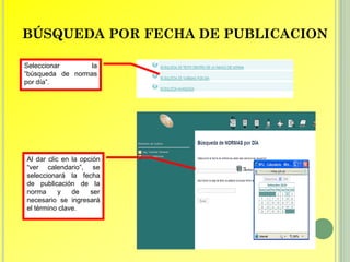 BÚSQUEDA POR FECHA DE PUBLICACION

Seleccionar      la
“búsqueda de normas
por día”.




Al dar clic en la opción
“ver calendario”, se
seleccionará la fecha
de publicación de la
norma      y   de    ser
necesario se ingresará
el término clave.
 