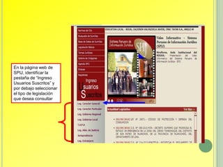 En la página web de
SPIJ, identificar la
pestaña de “Ingreso
Usuarios Suscritos” y
por debajo seleccionar
el tipo de legislación
que desea consultar
 