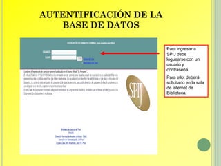 AUTENTIFICACIÓN DE LA
   BASE DE DATOS

                        Para ingresar a
                        SPIJ debe
                        loguearse con un
                        usuario y
                        contraseña.
                        Para ello, deberá
                        solicitarlo en la sala
                        de Internet de
                        Biblioteca.
 