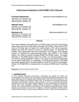 El Ghzaoui Mohammed, Belkadid Jamal & Benbassou Ali
Signal Processing: An International Journal (SPIJ) Volume: 4 Issue: 6 318
Performance Evaluation of CE-OFDM in PLC Channel
El Ghzaoui Mohammed elghzaoui.mohammed@gmail.com
Belkadid Jamal belkadid@gmail.com
Benbassou Ali alibenbassou@gmail.com
Abstract
One major drawback associated with an OFDM system is that the transmitter’s
output signal may have a high peak-to-average ratio (PAPR). High levels of PAR
may be a limiting factor for power line communication (PLC) where regulatory
bodies have fixed the maximum amount of transmit power. To overcome this
problem, many approaches have been presented in the literature. One potential
solution for reducing the peak-to-average power ratio (PAPR) in an OFDM
system is to utilize a constant envelope OFDM (CE-OFDM) system. This paper
describes a CE-OFDM based modem for Power Line Communications (PLC)
over the low voltage distribution network. The impact of the electrical appliances
on the signal transmission is investigated. The good performances of the BER
have been checked by the simulation platform of real PLC channel using Matlab.
Finally, CE-OFDM-CPM is compared with conventional OFDM under HomePlug
AV..
Keywords: OFDM, CE-OFDM, CPM, BER, PAPR
1. INTRODUCTION
In home networks advanced communication technologies has allowed the Power Line
Communication (PLC) channel to be a transmission medium that enables the transferring of high-
speed digital data over the classical indoor electrical wires. Power Line Communications [1, 2, 3]
have been the subject of an important research work. At the same time, the growing demand for
multimedia communications provides a good prospect for PLC as a promising transmission
technique for the “last mile” access network. However, the main characteristics of the power line
channel seem quite unfavorable: multipath reflections induced by impedance mismatches,
changes in the channel transfer function [4] due to the switching of electrical devices, a highly
diverse noise environment, and so forth. Therefore, an efficient transmission scheme has to
include robust techniques in order to face the difficulties of such a medium and to get reliable and
Laboratory of Transmission and
Data processing, University Sidi
Mohammed Ben Abdellah, Fez,
morocco
Laboratory of Transmission and
Data processing, University Sidi
Mohammed Ben Abdellah, Fez,
morocco
Laboratory of Transmission and
Data processing, University sidi
Mohammed ben Abdellah, Fez,
morocco
 