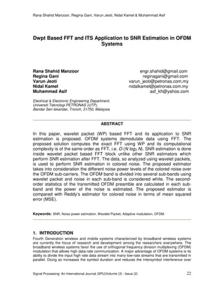 Rana Shahid Manzoor, Regina Gani, Varun Jeoti, Nidal Kamel & Muhammad Asif
Signal Processing: An International Journal (SPIJ)Volume (3) : Issue (2) 22
Dwpt Based FFT and ITS Application to SNR Estimation in OFDM
Systems
Rana Shahid Manzoor engr.shahid@gmail.com
Regina Gani reginagani@gmail.com
Varun Jeoti varun_jeoti@petronas.com.my
Nidal Kamel nidalkamel@petronas.com.my
Muhammad Asif asf_kh@yahoo.com
Electrical & Electronic Engineering Department,
Universiti Teknologi PETRONAS (UTP),
Bandar Seri Iskandar, Tronoh, 31750, Malaysia
ABSTRACT
In this paper, wavelet packet (WP) based FFT and its application to SNR
estimation is proposed. OFDM systems demodulate data using FFT. The
proposed solution computes the exact FFT using WP and its computational
complexity is of the same order as FFT, i.e. O (N log2 N). SNR estimation is done
inside wavelet packet based FFT block unlike other SNR estimators which
perform SNR estimation after FFT. The data, so analyzed using wavelet packets,
is used to perform SNR estimation in colored noise. The proposed estimator
takes into consideration the different noise power levels of the colored noise over
the OFDM sub-carriers. The OFDM band is divided into several sub-bands using
wavelet packet and noise in each sub-band is considered white. The second-
order statistics of the transmitted OFDM preamble are calculated in each sub-
band and the power of the noise is estimated. The proposed estimator is
compared with Reddy’s estimator for colored noise in terms of mean squared
error (MSE).
Keywords: SNR, Noise power estimation, Wavelet Packet, Adaptive modulation, OFDM.
1. INTRODUCTION
Fourth Generation wireless and mobile systems characterized by broadband wireless systems
are currently the focus of research and development among the researchers everywhere. The
broadband wireless systems favor the use of orthogonal frequency division multiplexing (OFDM)
modulation that allows high data-rate communication. A major advantage of OFDM systems is its
ability to divide the input high rate data stream into many low-rate streams that are transmitted in
parallel. Doing so increases the symbol duration and reduces the intersymbol interference over
 