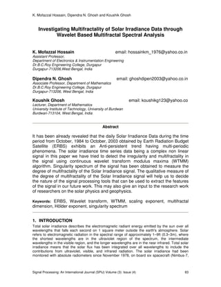 K. Mofazzal Hossain, Dipendra N. Ghosh and Koushik Ghosh
Signal Processing: An International Journal (SPIJ) Volume (3): Issue (4) 83
Investigating Multifractality of Solar Irradiance Data through
Wavelet Based Multifractal Spectral Analysis
K. Mofazzal Hossain email: hossainkm_1976@yahoo.co.in
Assistant Professor,
Department of Electronics & Instrumentation Engineering
Dr.B.C.Roy Engineering College, Durgapur
Durgapur-713206,West Bengal, India
Dipendra N. Ghosh email: ghoshdipen2003@yahoo.co.in
Associate Professor, Department of Mathematics
Dr.B.C.Roy Engineering College, Durgapur
Durgapur-713206, West Bengal, India
Koushik Ghosh email: koushikg123@yahoo.co
Lecturer, Department of Mathematics
University Institute of Technology, University of Burdwan
Burdwan-713104, West Bengal, India
Abstract
It has been already revealed that the daily Solar Irradiance Data during the time
period from October, 1984 to October, 2003 obtained by Earth Radiation Budget
Satellite (ERBS) exhibits an Anti-persistent trend having multi-periodic
phenomena. The solar irradiance time series data being a complex non linear
signal in this paper we have tried to detect the irregularity and multifractality in
the signal using continuous wavelet transform modulus maxima (WTMM)
algorithm. Singularity spectrum of the signal has been obtained to measure the
degree of multifractality of the Solar Irradiance signal. The qualitative measure of
the degree of multifractality of the Solar Irradiance signal will help us to decide
the nature of the signal processing tools that can be used to extract the features
of the signal in our future work. This may also give an input to the research work
of researchers on the solar physics and geophysics.
Keywords: ERBS, Wavelet transform, WTMM, scaling exponent, multifractal
dimension, Hölder exponent, singularity spectrum
1. INTRODUCTION
Total solar irradiance describes the electromagnetic radiant energy emitted by the sun over all
wavelengths that falls each second on 1 square meter outside the earth's atmosphere. Solar
refers to electromagnetic radiation in the spectral range of approximately 1–9ft (0.3–3m), where
the shortest wavelengths are in the ultraviolet region of the spectrum, the intermediate
wavelengths in the visible region, and the longer wavelengths are in the near infrared. Total solar
irradiance means that the solar flux has been integrated over all wavelengths to include the
contributions from ultraviolet, visible, and infrared radiation. The solar irradiance had been
monitored with absolute radiometers since November 1978, on board six spacecraft (Nimbus-7,
 