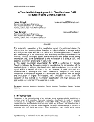 Negar Ahmadi & Reza Berangi
Signal Processing: An International Journal (SPIJ) Volume (3): Issue (5) 95
A Template Matching Approach to Classification of QAM
Modulation using Genetic Algorithm
Negar Ahmadi negar.ahmadi670@gmail.com
Department of Computer Engineering
Iran University of Science and Technology
Narmak, Tehran, Post Code: 1684613114, Iran
Reza Berangi rberangi@iust.ac.ir
Department of Computer Engineering
Iran University of Science and Technology
Narmak, Tehran, Post Code: 1684613114, Iran
Abstract
The automatic recognition of the modulation format of a detected signal, the
intermediate step between signal detection and demodulation, is a major task of
an intelligent receiver, with various civilian and military applications. Obviously,
with no knowledge of the transmitted data and many unknown parameters at the
receiver, such as the signal power, carrier frequency and phase offsets, timing
information, etc., blind identification of the modulation is a difficult task. This
becomes even more challenging in real-world.
In this paper modulation classification for QAM is performed by Genetic
Algorithm followed by Template matching, considering the constellation of the
received signal. In addition this classification finds the decision boundary of the
signal which is critical information for bit detection. I have proposed and
implemented a technique that casts modulation recognition into shape
recognition. Constellation diagram is a traditional and powerful tool for design
and evaluation of digital modulations. The simulation results show the
capability of this method for modulation classification with high accuracy and
appropriate convergence in the presence of noise.
Keywords: Automatic Modulation Recognition, Genetic Algorithm, Constellation Diagram, Template
Matching.
1. INTRODUCTION
Recognition of the modulation type of an unknown signal provides valuable insight into its
structure, origin and properties. Automatic modulation classification is used for spectrum
surveillance and management, interference identification, military threat evaluation, electronic
counter measures, source identification and many others. For example, if the modulation type of
an intercepted signal is extracted, jamming can be carried out more efficiently by focusing all
resources into vital signal parameters. Other applications may include signal source
 