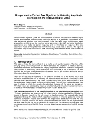 Maria Beljaeva
Signal Processing: An International Journal (SPIJ), Volume (7) : Issue (1) : 2013 1
Non-parametric Vertical Box Algorithm for Detecting Amplitude
Information in the Received Digital Signal
Maria Beljaeva maria.beljaeva29@gmail.com
Scientific Centre of Applied Electrodynamics
Saint Petersburg, 190103, Russian Federation
Abstract
Vertical boxes algorithm (VBA) for non-cooperative automatic discrimination between digital
signals with amplitude information (AI) from those without AI is presented. The problem is not
new and several solutions have been proposed. Unlike them VBA needs no information about
propagation conditions and the received signal parameters. No SNR and noise distribution
assumptions are made, no carrier frequency and no thresholds are required. The only
assumption made is the symbol rate interval which may be as wide as desired. The signal is
considered only in the time domain. VBA also distinguishes between some other classes of
signals.
Keywords: Modulation Recognition, Modulation Classification, Vertical Box Control Chart, Non-
parametric.
1. INTRODUCTION
The less we know the more difficult it is to make a well-founded decision. Therefore while
studying a high-uncertainty problem one hardly can resist the temptation to introduce several,
sometimes unfounded, assumptions that simplify the problem statement. Modulation recognition
(MR) problem of determining the received signal modulation type is not an exception. Far less
methods are proposed for blind modulation recognition than for MR problems with some a priori
information about the received signal.
There are two sources of uncertainty in MR problem. The first one is the channel nature that
influences noise character and its intensity. MR methods of both Maximum Likelihood (ML) and
Feature Based (FB) classes [1] are based on strict assumptions about noise distribution. The
former because they are based on Parametric Hypothesis Testing [2] and the latter because they
use thresholds to which the sample characteristics (features) of the signal are compared.
Threshold values are calculated by means of simulation [3], and simulation requires information,
in particular information about corresponding random variable distributions.
The Gaussian distribution of the background noise is the most common assumption. But
‘To begin, distributions are never normal’ [4]. In fact the shot effect showed by Rice [5] to be the
source of Gaussian noise is not the only reason of signal corruption. The received radio signal
has passed through the medium which properties are varying in time and space and cannot be
controlled completely. Nobody can foreknow the proper noise distribution kind and the only
reason for using the Gаussian one is that ‘Everyone believes in the normal law, the experimenters
because they imagine that it is a mathematical theorem, and the mathematicians because they
think it is an experimental fact’ [6]. Some empirical data show non-gaussianity of real HF signals
in [7].
Other distributions are assumed sometimes [8,9] but none of them is suitable for general case.
 