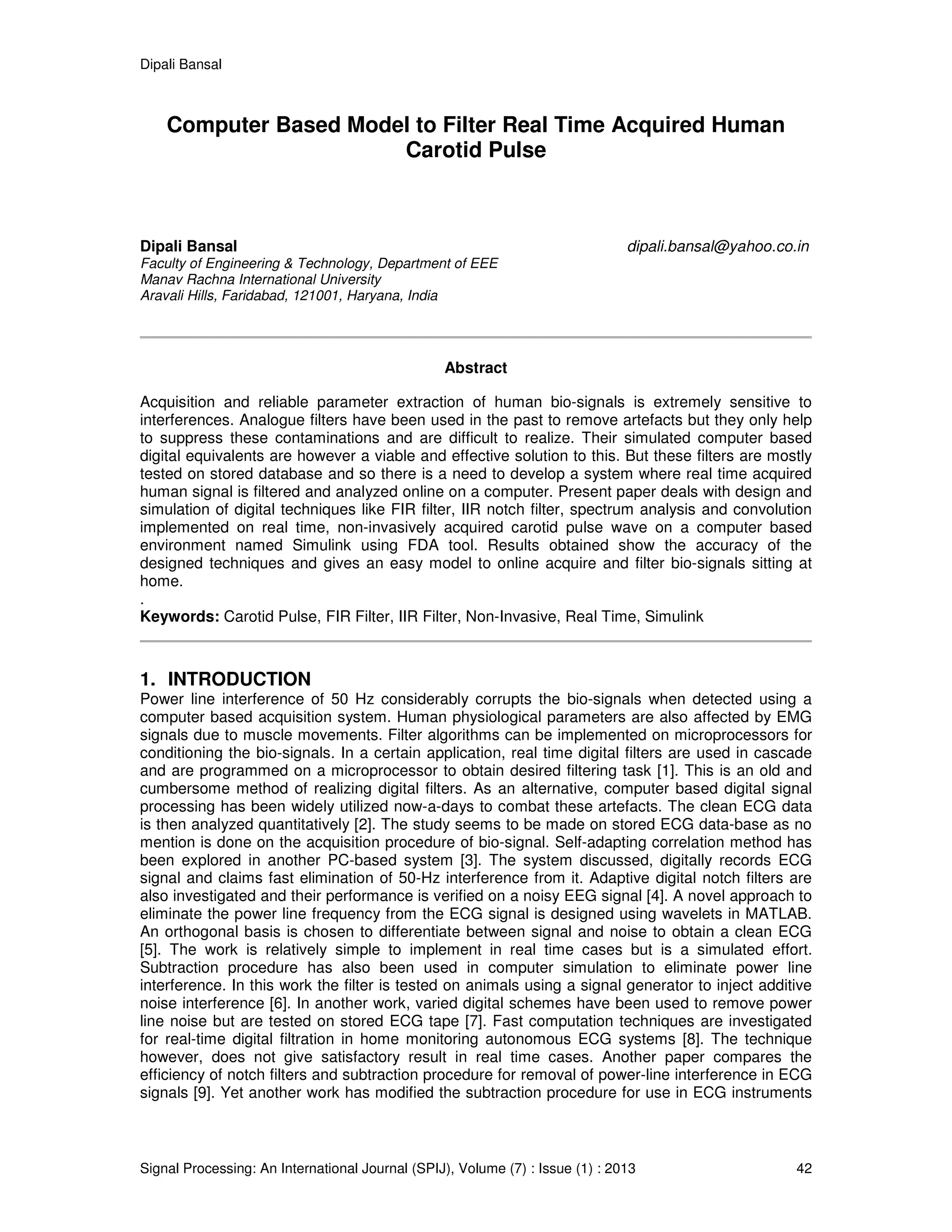 Dipali Bansal
Signal Processing: An International Journal (SPIJ), Volume (7) : Issue (1) : 2013 42
Computer Based Model to Filter Real Time Acquired Human
Carotid Pulse
Dipali Bansal dipali.bansal@yahoo.co.in
Faculty of Engineering & Technology, Department of EEE
Manav Rachna International University
Aravali Hills, Faridabad, 121001, Haryana, India
Abstract
Acquisition and reliable parameter extraction of human bio-signals is extremely sensitive to
interferences. Analogue filters have been used in the past to remove artefacts but they only help
to suppress these contaminations and are difficult to realize. Their simulated computer based
digital equivalents are however a viable and effective solution to this. But these filters are mostly
tested on stored database and so there is a need to develop a system where real time acquired
human signal is filtered and analyzed online on a computer. Present paper deals with design and
simulation of digital techniques like FIR filter, IIR notch filter, spectrum analysis and convolution
implemented on real time, non-invasively acquired carotid pulse wave on a computer based
environment named Simulink using FDA tool. Results obtained show the accuracy of the
designed techniques and gives an easy model to online acquire and filter bio-signals sitting at
home.
.
Keywords: Carotid Pulse, FIR Filter, IIR Filter, Non-Invasive, Real Time, Simulink
1. INTRODUCTION
Power line interference of 50 Hz considerably corrupts the bio-signals when detected using a
computer based acquisition system. Human physiological parameters are also affected by EMG
signals due to muscle movements. Filter algorithms can be implemented on microprocessors for
conditioning the bio-signals. In a certain application, real time digital filters are used in cascade
and are programmed on a microprocessor to obtain desired filtering task [1]. This is an old and
cumbersome method of realizing digital filters. As an alternative, computer based digital signal
processing has been widely utilized now-a-days to combat these artefacts. The clean ECG data
is then analyzed quantitatively [2]. The study seems to be made on stored ECG data-base as no
mention is done on the acquisition procedure of bio-signal. Self-adapting correlation method has
been explored in another PC-based system [3]. The system discussed, digitally records ECG
signal and claims fast elimination of 50-Hz interference from it. Adaptive digital notch filters are
also investigated and their performance is verified on a noisy EEG signal [4]. A novel approach to
eliminate the power line frequency from the ECG signal is designed using wavelets in MATLAB.
An orthogonal basis is chosen to differentiate between signal and noise to obtain a clean ECG
[5]. The work is relatively simple to implement in real time cases but is a simulated effort.
Subtraction procedure has also been used in computer simulation to eliminate power line
interference. In this work the filter is tested on animals using a signal generator to inject additive
noise interference [6]. In another work, varied digital schemes have been used to remove power
line noise but are tested on stored ECG tape [7]. Fast computation techniques are investigated
for real-time digital filtration in home monitoring autonomous ECG systems [8]. The technique
however, does not give satisfactory result in real time cases. Another paper compares the
efficiency of notch filters and subtraction procedure for removal of power-line interference in ECG
signals [9]. Yet another work has modified the subtraction procedure for use in ECG instruments
 