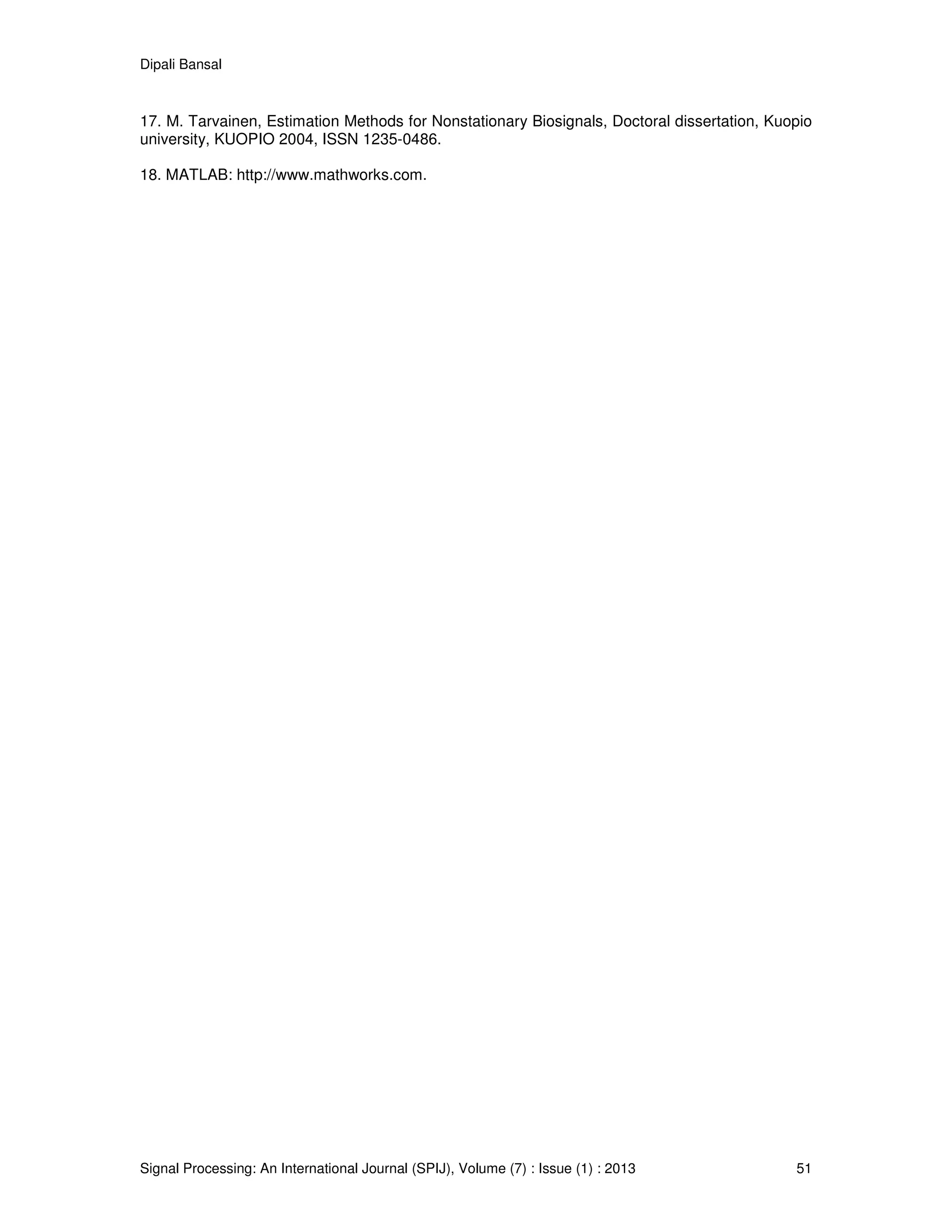 Dipali Bansal
Signal Processing: An International Journal (SPIJ), Volume (7) : Issue (1) : 2013 51
17. M. Tarvainen, Estimation Methods for Nonstationary Biosignals, Doctoral dissertation, Kuopio
university, KUOPIO 2004, ISSN 1235-0486.
18. MATLAB: http://www.mathworks.com.
 