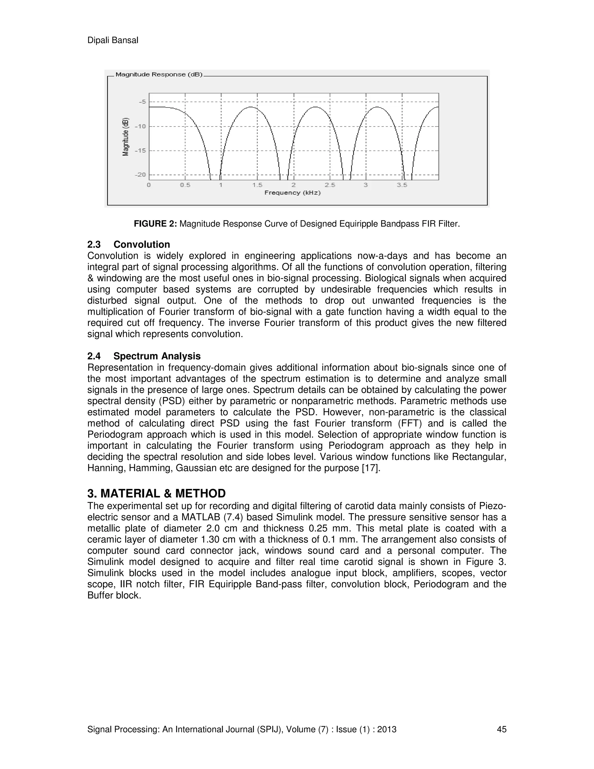 Dipali Bansal
Signal Processing: An International Journal (SPIJ), Volume (7) : Issue (1) : 2013 45
FIGURE 2: Magnitude Response Curve of Designed Equiripple Bandpass FIR Filter.
2.3 Convolution
Convolution is widely explored in engineering applications now-a-days and has become an
integral part of signal processing algorithms. Of all the functions of convolution operation, filtering
& windowing are the most useful ones in bio-signal processing. Biological signals when acquired
using computer based systems are corrupted by undesirable frequencies which results in
disturbed signal output. One of the methods to drop out unwanted frequencies is the
multiplication of Fourier transform of bio-signal with a gate function having a width equal to the
required cut off frequency. The inverse Fourier transform of this product gives the new filtered
signal which represents convolution.
2.4 Spectrum Analysis
Representation in frequency-domain gives additional information about bio-signals since one of
the most important advantages of the spectrum estimation is to determine and analyze small
signals in the presence of large ones. Spectrum details can be obtained by calculating the power
spectral density (PSD) either by parametric or nonparametric methods. Parametric methods use
estimated model parameters to calculate the PSD. However, non-parametric is the classical
method of calculating direct PSD using the fast Fourier transform (FFT) and is called the
Periodogram approach which is used in this model. Selection of appropriate window function is
important in calculating the Fourier transform using Periodogram approach as they help in
deciding the spectral resolution and side lobes level. Various window functions like Rectangular,
Hanning, Hamming, Gaussian etc are designed for the purpose [17].
3. MATERIAL & METHOD
The experimental set up for recording and digital filtering of carotid data mainly consists of Piezo-
electric sensor and a MATLAB (7.4) based Simulink model. The pressure sensitive sensor has a
metallic plate of diameter 2.0 cm and thickness 0.25 mm. This metal plate is coated with a
ceramic layer of diameter 1.30 cm with a thickness of 0.1 mm. The arrangement also consists of
computer sound card connector jack, windows sound card and a personal computer. The
Simulink model designed to acquire and filter real time carotid signal is shown in Figure 3.
Simulink blocks used in the model includes analogue input block, amplifiers, scopes, vector
scope, IIR notch filter, FIR Equiripple Band-pass filter, convolution block, Periodogram and the
Buffer block.
 