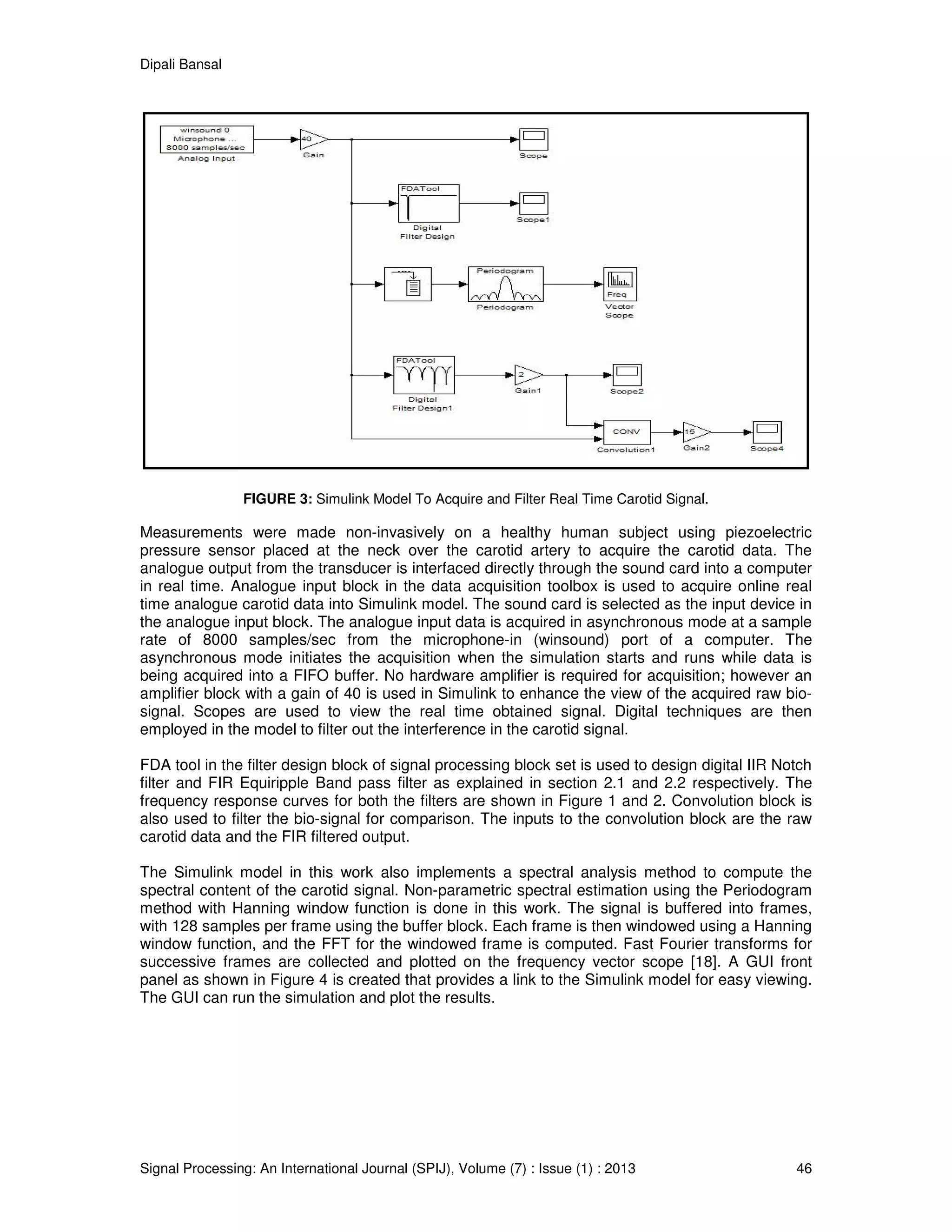 Dipali Bansal
Signal Processing: An International Journal (SPIJ), Volume (7) : Issue (1) : 2013 46
FIGURE 3: Simulink Model To Acquire and Filter Real Time Carotid Signal.
Measurements were made non-invasively on a healthy human subject using piezoelectric
pressure sensor placed at the neck over the carotid artery to acquire the carotid data. The
analogue output from the transducer is interfaced directly through the sound card into a computer
in real time. Analogue input block in the data acquisition toolbox is used to acquire online real
time analogue carotid data into Simulink model. The sound card is selected as the input device in
the analogue input block. The analogue input data is acquired in asynchronous mode at a sample
rate of 8000 samples/sec from the microphone-in (winsound) port of a computer. The
asynchronous mode initiates the acquisition when the simulation starts and runs while data is
being acquired into a FIFO buffer. No hardware amplifier is required for acquisition; however an
amplifier block with a gain of 40 is used in Simulink to enhance the view of the acquired raw bio-
signal. Scopes are used to view the real time obtained signal. Digital techniques are then
employed in the model to filter out the interference in the carotid signal.
FDA tool in the filter design block of signal processing block set is used to design digital IIR Notch
filter and FIR Equiripple Band pass filter as explained in section 2.1 and 2.2 respectively. The
frequency response curves for both the filters are shown in Figure 1 and 2. Convolution block is
also used to filter the bio-signal for comparison. The inputs to the convolution block are the raw
carotid data and the FIR filtered output.
The Simulink model in this work also implements a spectral analysis method to compute the
spectral content of the carotid signal. Non-parametric spectral estimation using the Periodogram
method with Hanning window function is done in this work. The signal is buffered into frames,
with 128 samples per frame using the buffer block. Each frame is then windowed using a Hanning
window function, and the FFT for the windowed frame is computed. Fast Fourier transforms for
successive frames are collected and plotted on the frequency vector scope [18]. A GUI front
panel as shown in Figure 4 is created that provides a link to the Simulink model for easy viewing.
The GUI can run the simulation and plot the results.
 