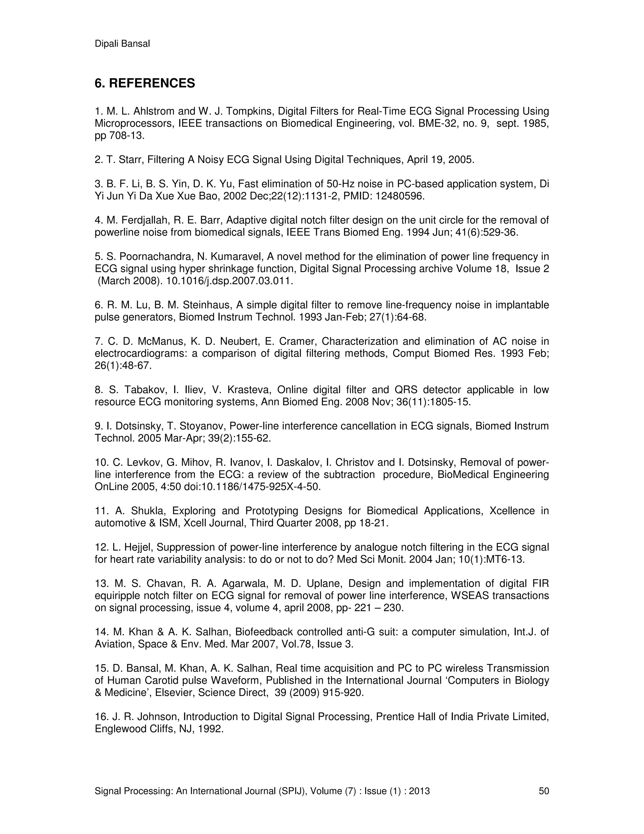 Dipali Bansal
Signal Processing: An International Journal (SPIJ), Volume (7) : Issue (1) : 2013 50
6. REFERENCES
1. M. L. Ahlstrom and W. J. Tompkins, Digital Filters for Real-Time ECG Signal Processing Using
Microprocessors, IEEE transactions on Biomedical Engineering, vol. BME-32, no. 9, sept. 1985,
pp 708-13.
2. T. Starr, Filtering A Noisy ECG Signal Using Digital Techniques, April 19, 2005.
3. B. F. Li, B. S. Yin, D. K. Yu, Fast elimination of 50-Hz noise in PC-based application system, Di
Yi Jun Yi Da Xue Xue Bao, 2002 Dec;22(12):1131-2, PMID: 12480596.
4. M. Ferdjallah, R. E. Barr, Adaptive digital notch filter design on the unit circle for the removal of
powerline noise from biomedical signals, IEEE Trans Biomed Eng. 1994 Jun; 41(6):529-36.
5. S. Poornachandra, N. Kumaravel, A novel method for the elimination of power line frequency in
ECG signal using hyper shrinkage function, Digital Signal Processing archive Volume 18, Issue 2
(March 2008). 10.1016/j.dsp.2007.03.011.
6. R. M. Lu, B. M. Steinhaus, A simple digital filter to remove line-frequency noise in implantable
pulse generators, Biomed Instrum Technol. 1993 Jan-Feb; 27(1):64-68.
7. C. D. McManus, K. D. Neubert, E. Cramer, Characterization and elimination of AC noise in
electrocardiograms: a comparison of digital filtering methods, Comput Biomed Res. 1993 Feb;
26(1):48-67.
8. S. Tabakov, I. Iliev, V. Krasteva, Online digital filter and QRS detector applicable in low
resource ECG monitoring systems, Ann Biomed Eng. 2008 Nov; 36(11):1805-15.
9. I. Dotsinsky, T. Stoyanov, Power-line interference cancellation in ECG signals, Biomed Instrum
Technol. 2005 Mar-Apr; 39(2):155-62.
10. C. Levkov, G. Mihov, R. Ivanov, I. Daskalov, I. Christov and I. Dotsinsky, Removal of power-
line interference from the ECG: a review of the subtraction procedure, BioMedical Engineering
OnLine 2005, 4:50 doi:10.1186/1475-925X-4-50.
11. A. Shukla, Exploring and Prototyping Designs for Biomedical Applications, Xcellence in
automotive & ISM, Xcell Journal, Third Quarter 2008, pp 18-21.
12. L. Hejjel, Suppression of power-line interference by analogue notch filtering in the ECG signal
for heart rate variability analysis: to do or not to do? Med Sci Monit. 2004 Jan; 10(1):MT6-13.
13. M. S. Chavan, R. A. Agarwala, M. D. Uplane, Design and implementation of digital FIR
equiripple notch filter on ECG signal for removal of power line interference, WSEAS transactions
on signal processing, issue 4, volume 4, april 2008, pp- 221 – 230.
14. M. Khan & A. K. Salhan, Biofeedback controlled anti-G suit: a computer simulation, Int.J. of
Aviation, Space & Env. Med. Mar 2007, Vol.78, Issue 3.
15. D. Bansal, M. Khan, A. K. Salhan, Real time acquisition and PC to PC wireless Transmission
of Human Carotid pulse Waveform, Published in the International Journal ‘Computers in Biology
& Medicine’, Elsevier, Science Direct, 39 (2009) 915-920.
16. J. R. Johnson, Introduction to Digital Signal Processing, Prentice Hall of India Private Limited,
Englewood Cliffs, NJ, 1992.
 