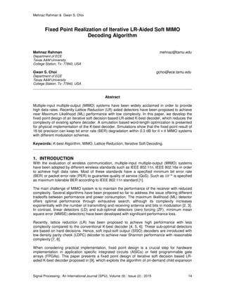 Mehnaz Rahman & Gwan S. Choi
Signal Processing : An International Journal (SPIJ), Volume (9) : Issue (2) : 2015 14
Fixed Point Realization of Iterative LR-Aided Soft MIMO
Decoding Algorithm
Mehnaz Rahman mehnaz@tamu.edu
Department of ECE
Texas A&M University
College Station, Tx- 77840, USA
Gwan S. Choi gchoi@ece.tamu.edu
Department of ECE
Texas A&M University
College Station, Tx- 77840, USA
Abstract
Multiple-input multiple-output (MIMO) systems have been widely acclaimed in order to provide
high data rates. Recently Lattice Reduction (LR) aided detectors have been proposed to achieve
near Maximum Likelihood (ML) performance with low complexity. In this paper, we develop the
fixed point design of an iterative soft decision based LR-aided K-best decoder, which reduces the
complexity of existing sphere decoder. A simulation based word-length optimization is presented
for physical implementation of the K-best decoder. Simulations show that the fixed point result of
16 bit precision can keep bit error rate (BER) degradation within 0.3 dB for 8 × 8 MIMO systems
with different modulation schemes.
Keywords: K-best Algorithm, MIMO, Lattice Reduction, Iterative Soft Decoding.
1. INTRODUCTION
With the evaluation of wireless communication, multiple-input multiple-output (MIMO) systems
have been adopted by different wireless standards such as IEEE 802.11n, IEEE 802.16e in order
to achieve high data rates. Most of these standards have a specified minimum bit error rate
(BER) or packet error rate (PER) to guarantee quality of service (QoS). Such as 10ି଺
is specified
as maximum tolerable BER according to IEEE 802.11n standard [1].
The main challenge of MIMO system is to maintain the performance of the receiver with reduced
complexity. Several algorithms have been proposed so far to address the issue offering different
tradeoffs between performance and power consumption. The maximum likelihood (ML) detector
offers optimal performance through exhaustive search, although its complexity increases
exponentially with the number of transmitting and receiving antenna and bits in modulation [2, 3].
In contrast, linear detectors (LD) and sub-optimal detectors (zero forcing (ZF), minimum mean
square error (MMSE) detectors) have been developed with significant performance loss.
Recently, lattice reduction (LR) has been proposed to achieve high performance with less
complexity compared to the conventional K-best decoder [4, 5, 6]. These sub-optimal detectors
are based on hard decisions. Hence, soft input-soft output (SISO) decoders are introduced with
low density parity check (LDPC) decoder to achieve near Shannon performance with reasonable
complexity [7, 8].
When considering practical implementation, fixed point design is a crucial step for hardware
implementation in application specific integrated circuits (ASICs) or field programmable gate
arrays (FPGAs). This paper presents a fixed point design of iterative soft decision based LR-
aided K-best decoder proposed in [9], which exploits the algorithm of on-demand child expansion
 
