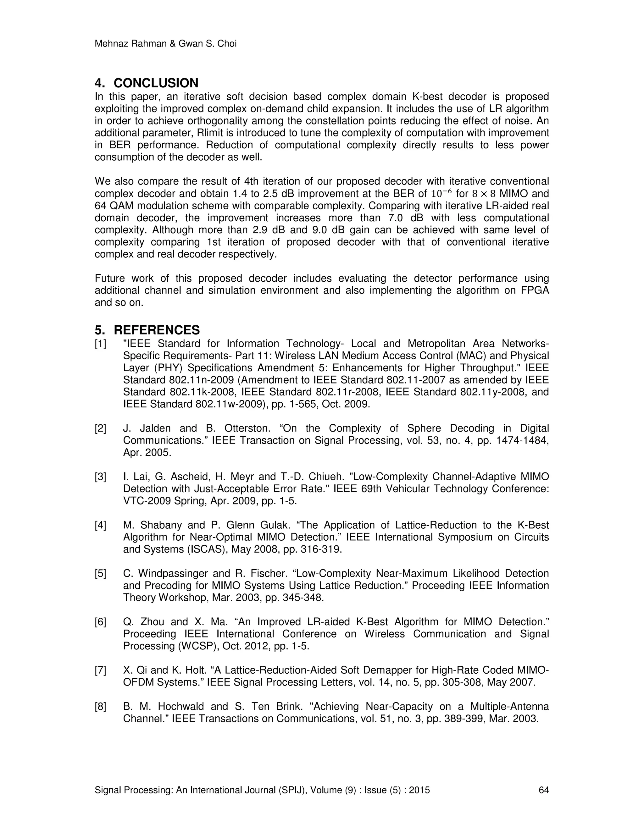 Mehnaz Rahman & Gwan S. Choi
Signal Processing: An International Journal (SPIJ), Volume (9) : Issue (5) : 2015 64
4. CONCLUSION
In this paper, an iterative soft decision based complex domain K-best decoder is proposed
exploiting the improved complex on-demand child expansion. It includes the use of LR algorithm
in order to achieve orthogonality among the constellation points reducing the effect of noise. An
additional parameter, Rlimit is introduced to tune the complexity of computation with improvement
in BER performance. Reduction of computational complexity directly results to less power
consumption of the decoder as well.
We also compare the result of 4th iteration of our proposed decoder with iterative conventional
complex decoder and obtain 1.4 to 2.5 dB improvement at the BER of 10ି଺
for 8 × 8 MIMO and
64 QAM modulation scheme with comparable complexity. Comparing with iterative LR-aided real
domain decoder, the improvement increases more than 7.0 dB with less computational
complexity. Although more than 2.9 dB and 9.0 dB gain can be achieved with same level of
complexity comparing 1st iteration of proposed decoder with that of conventional iterative
complex and real decoder respectively.
Future work of this proposed decoder includes evaluating the detector performance using
additional channel and simulation environment and also implementing the algorithm on FPGA
and so on.
5. REFERENCES
[1] "IEEE Standard for Information Technology- Local and Metropolitan Area Networks-
Specific Requirements- Part 11: Wireless LAN Medium Access Control (MAC) and Physical
Layer (PHY) Specifications Amendment 5: Enhancements for Higher Throughput." IEEE
Standard 802.11n-2009 (Amendment to IEEE Standard 802.11-2007 as amended by IEEE
Standard 802.11k-2008, IEEE Standard 802.11r-2008, IEEE Standard 802.11y-2008, and
IEEE Standard 802.11w-2009), pp. 1-565, Oct. 2009.
[2] J. Jalden and B. Otterston. “On the Complexity of Sphere Decoding in Digital
Communications.” IEEE Transaction on Signal Processing, vol. 53, no. 4, pp. 1474-1484,
Apr. 2005.
[3] I. Lai, G. Ascheid, H. Meyr and T.-D. Chiueh. "Low-Complexity Channel-Adaptive MIMO
Detection with Just-Acceptable Error Rate." IEEE 69th Vehicular Technology Conference:
VTC-2009 Spring, Apr. 2009, pp. 1-5.
[4] M. Shabany and P. Glenn Gulak. “The Application of Lattice-Reduction to the K-Best
Algorithm for Near-Optimal MIMO Detection.” IEEE International Symposium on Circuits
and Systems (ISCAS), May 2008, pp. 316-319.
[5] C. Windpassinger and R. Fischer. “Low-Complexity Near-Maximum Likelihood Detection
and Precoding for MIMO Systems Using Lattice Reduction.” Proceeding IEEE Information
Theory Workshop, Mar. 2003, pp. 345-348.
[6] Q. Zhou and X. Ma. “An Improved LR-aided K-Best Algorithm for MIMO Detection.”
Proceeding IEEE International Conference on Wireless Communication and Signal
Processing (WCSP), Oct. 2012, pp. 1-5.
[7] X. Qi and K. Holt. “A Lattice-Reduction-Aided Soft Demapper for High-Rate Coded MIMO-
OFDM Systems.” IEEE Signal Processing Letters, vol. 14, no. 5, pp. 305-308, May 2007.
[8] B. M. Hochwald and S. Ten Brink. "Achieving Near-Capacity on a Multiple-Antenna
Channel." IEEE Transactions on Communications, vol. 51, no. 3, pp. 389-399, Mar. 2003.
 