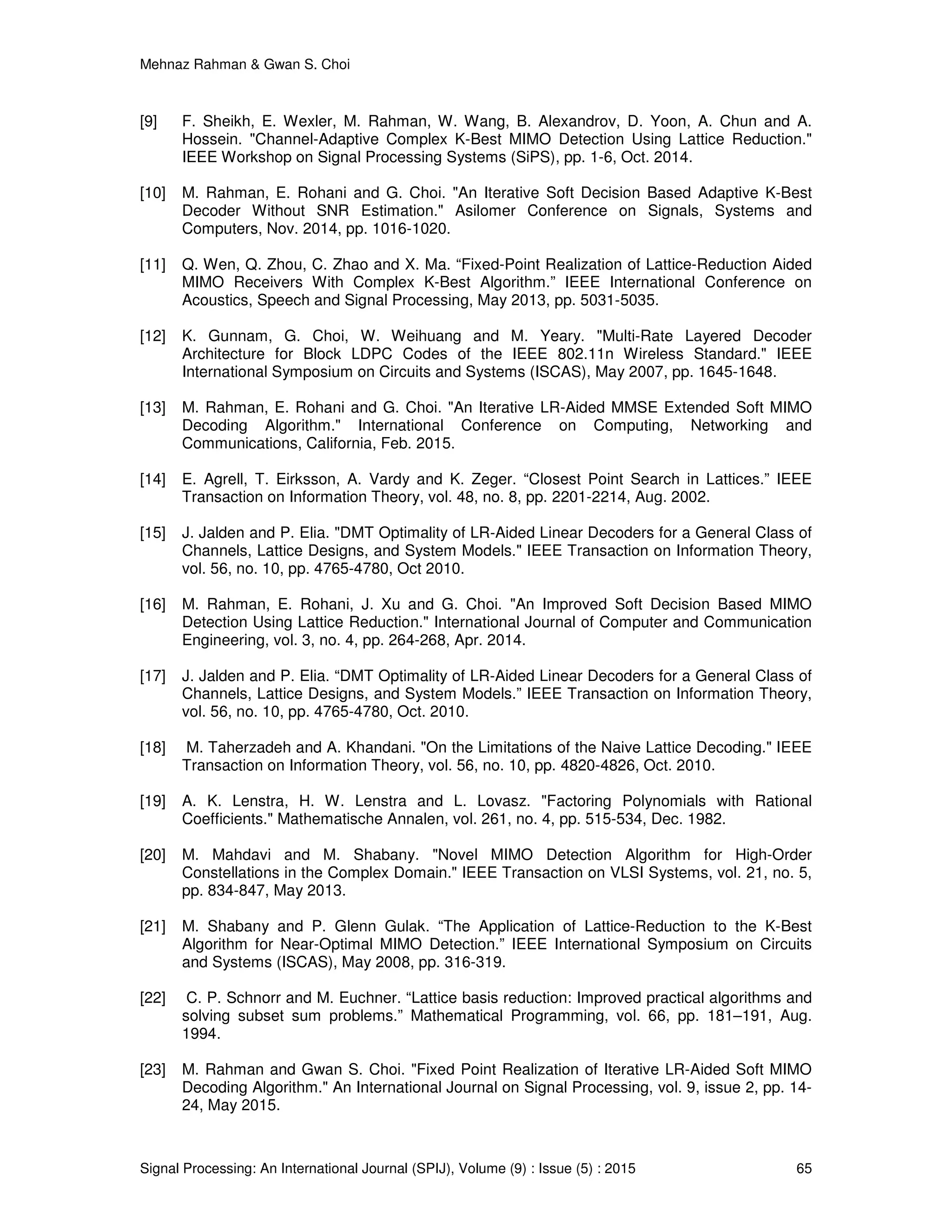 Mehnaz Rahman & Gwan S. Choi
Signal Processing: An International Journal (SPIJ), Volume (9) : Issue (5) : 2015 65
[9] F. Sheikh, E. Wexler, M. Rahman, W. Wang, B. Alexandrov, D. Yoon, A. Chun and A.
Hossein. "Channel-Adaptive Complex K-Best MIMO Detection Using Lattice Reduction."
IEEE Workshop on Signal Processing Systems (SiPS), pp. 1-6, Oct. 2014.
[10] M. Rahman, E. Rohani and G. Choi. "An Iterative Soft Decision Based Adaptive K-Best
Decoder Without SNR Estimation." Asilomer Conference on Signals, Systems and
Computers, Nov. 2014, pp. 1016-1020.
[11] Q. Wen, Q. Zhou, C. Zhao and X. Ma. “Fixed-Point Realization of Lattice-Reduction Aided
MIMO Receivers With Complex K-Best Algorithm.” IEEE International Conference on
Acoustics, Speech and Signal Processing, May 2013, pp. 5031-5035.
[12] K. Gunnam, G. Choi, W. Weihuang and M. Yeary. "Multi-Rate Layered Decoder
Architecture for Block LDPC Codes of the IEEE 802.11n Wireless Standard." IEEE
International Symposium on Circuits and Systems (ISCAS), May 2007, pp. 1645-1648.
[13] M. Rahman, E. Rohani and G. Choi. "An Iterative LR-Aided MMSE Extended Soft MIMO
Decoding Algorithm." International Conference on Computing, Networking and
Communications, California, Feb. 2015.
[14] E. Agrell, T. Eirksson, A. Vardy and K. Zeger. “Closest Point Search in Lattices.” IEEE
Transaction on Information Theory, vol. 48, no. 8, pp. 2201-2214, Aug. 2002.
[15] J. Jalden and P. Elia. "DMT Optimality of LR-Aided Linear Decoders for a General Class of
Channels, Lattice Designs, and System Models." IEEE Transaction on Information Theory,
vol. 56, no. 10, pp. 4765-4780, Oct 2010.
[16] M. Rahman, E. Rohani, J. Xu and G. Choi. "An Improved Soft Decision Based MIMO
Detection Using Lattice Reduction." International Journal of Computer and Communication
Engineering, vol. 3, no. 4, pp. 264-268, Apr. 2014.
[17] J. Jalden and P. Elia. “DMT Optimality of LR-Aided Linear Decoders for a General Class of
Channels, Lattice Designs, and System Models.” IEEE Transaction on Information Theory,
vol. 56, no. 10, pp. 4765-4780, Oct. 2010.
[18] M. Taherzadeh and A. Khandani. "On the Limitations of the Naive Lattice Decoding." IEEE
Transaction on Information Theory, vol. 56, no. 10, pp. 4820-4826, Oct. 2010.
[19] A. K. Lenstra, H. W. Lenstra and L. Lovasz. "Factoring Polynomials with Rational
Coefficients." Mathematische Annalen, vol. 261, no. 4, pp. 515-534, Dec. 1982.
[20] M. Mahdavi and M. Shabany. "Novel MIMO Detection Algorithm for High-Order
Constellations in the Complex Domain." IEEE Transaction on VLSI Systems, vol. 21, no. 5,
pp. 834-847, May 2013.
[21] M. Shabany and P. Glenn Gulak. “The Application of Lattice-Reduction to the K-Best
Algorithm for Near-Optimal MIMO Detection.” IEEE International Symposium on Circuits
and Systems (ISCAS), May 2008, pp. 316-319.
[22] C. P. Schnorr and M. Euchner. “Lattice basis reduction: Improved practical algorithms and
solving subset sum problems.” Mathematical Programming, vol. 66, pp. 181–191, Aug.
1994.
[23] M. Rahman and Gwan S. Choi. "Fixed Point Realization of Iterative LR-Aided Soft MIMO
Decoding Algorithm." An International Journal on Signal Processing, vol. 9, issue 2, pp. 14-
24, May 2015.
 