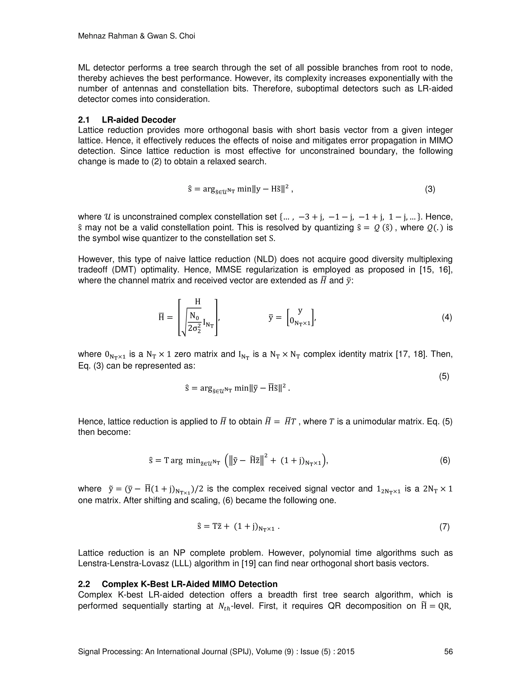 Mehnaz Rahman & Gwan S. Choi
Signal Processing: An International Journal (SPIJ), Volume (9) : Issue (5) : 2015 56
ML detector performs a tree search through the set of all possible branches from root to node,
thereby achieves the best performance. However, its complexity increases exponentially with the
number of antennas and constellation bits. Therefore, suboptimal detectors such as LR-aided
detector comes into consideration.
2.1 LR-aided Decoder
Lattice reduction provides more orthogonal basis with short basis vector from a given integer
lattice. Hence, it effectively reduces the effects of noise and mitigates error propagation in MIMO
detection. Since lattice reduction is most effective for unconstrained boundary, the following
change is made to (2) to obtain a relaxed search.
sො = argୱ෤∈࣯ొ౐ min‖y − Hs෤‖ଶ
, (3)
where ࣯ is unconstrained complex constellation set ሼ… , −3 + j, −1 − j, −1 + j, 1 − j, … ሽ. Hence,
sො may not be a valid constellation point. This is resolved by quantizing sො = ࣫ ሺsොሻ , where ࣫ሺ. ሻ is
the symbol wise quantizer to the constellation set S.
However, this type of naive lattice reduction (NLD) does not acquire good diversity multiplexing
tradeoff (DMT) optimality. Hence, MMSE regularization is employed as proposed in [15, 16],
where the channel matrix and received vector are extended as ‫ܪ‬ഥ and ‫ݕ‬ത:
Hഥ = ൦
H
ඨ
N଴
2σଶ
ଶ I୒౐
൪, yത = ൤
y
0୒౐×ଵ
൨, (4)
where 0୒౐×ଵ is a N୘ × 1 zero matrix and I୒౐
is a N୘ × N୘ complex identity matrix [17, 18]. Then,
Eq. (3) can be represented as:
sො = argୱ෤∈࣯ొ౐ min‖yത − Hഥs෤‖ଶ
.
(5)
Hence, lattice reduction is applied to ‫ܪ‬ഥ to obtain ‫ܪ‬෩ = ‫ܪ‬ഥܶ , where ܶ is a unimodular matrix. Eq. (5)
then become:
sො = T arg min୸෤∈࣯ొ౐ ቀฮy෤ − H෩z෤ฮ
ଶ
+ ሺ1 + jሻ୒౐×ଵቁ, (6)
where y෤ = ሺyത − Hഥሺ1 + jሻ୒౐×భ
ሻ/2 is the complex received signal vector and 1ଶ୒౐×ଵ is a 2N୘ × 1
one matrix. After shifting and scaling, (6) became the following one.
sො = Tz෤ + ሺ1 + jሻ୒౐×ଵ . (7)
Lattice reduction is an NP complete problem. However, polynomial time algorithms such as
Lenstra-Lenstra-Lovasz (LLL) algorithm in [19] can find near orthogonal short basis vectors.
2.2 Complex K-Best LR-Aided MIMO Detection
Complex K-best LR-aided detection offers a breadth first tree search algorithm, which is
performed sequentially starting at ܰ௧௛-level. First, it requires QR decomposition on H෩ = QR,
 