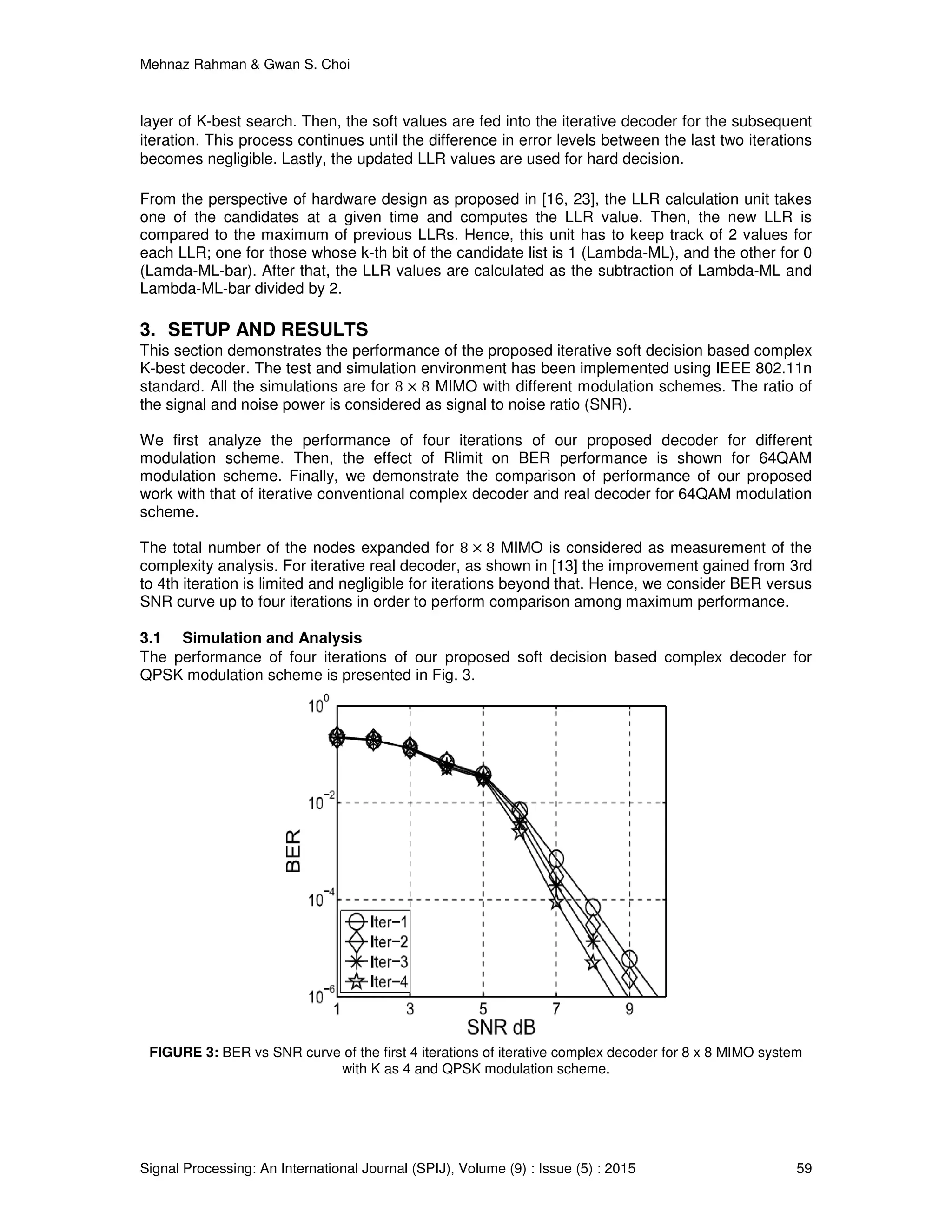 Mehnaz Rahman & Gwan S. Choi
Signal Processing: An International Journal (SPIJ), Volume (9) : Issue (5) : 2015 59
layer of K-best search. Then, the soft values are fed into the iterative decoder for the subsequent
iteration. This process continues until the difference in error levels between the last two iterations
becomes negligible. Lastly, the updated LLR values are used for hard decision.
From the perspective of hardware design as proposed in [16, 23], the LLR calculation unit takes
one of the candidates at a given time and computes the LLR value. Then, the new LLR is
compared to the maximum of previous LLRs. Hence, this unit has to keep track of 2 values for
each LLR; one for those whose k-th bit of the candidate list is 1 (Lambda-ML), and the other for 0
(Lamda-ML-bar). After that, the LLR values are calculated as the subtraction of Lambda-ML and
Lambda-ML-bar divided by 2.
3. SETUP AND RESULTS
This section demonstrates the performance of the proposed iterative soft decision based complex
K-best decoder. The test and simulation environment has been implemented using IEEE 802.11n
standard. All the simulations are for 8 × 8 MIMO with different modulation schemes. The ratio of
the signal and noise power is considered as signal to noise ratio (SNR).
We first analyze the performance of four iterations of our proposed decoder for different
modulation scheme. Then, the effect of Rlimit on BER performance is shown for 64QAM
modulation scheme. Finally, we demonstrate the comparison of performance of our proposed
work with that of iterative conventional complex decoder and real decoder for 64QAM modulation
scheme.
The total number of the nodes expanded for 8 × 8 MIMO is considered as measurement of the
complexity analysis. For iterative real decoder, as shown in [13] the improvement gained from 3rd
to 4th iteration is limited and negligible for iterations beyond that. Hence, we consider BER versus
SNR curve up to four iterations in order to perform comparison among maximum performance.
3.1 Simulation and Analysis
The performance of four iterations of our proposed soft decision based complex decoder for
QPSK modulation scheme is presented in Fig. 3.
FIGURE 3: BER vs SNR curve of the first 4 iterations of iterative complex decoder for 8 x 8 MIMO system
with K as 4 and QPSK modulation scheme.
 