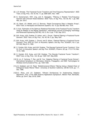 Seema Sud
Signal Processing: An International Journal (SPIJ), Volume (10) : Issue (1) : 2016 11
[2] L.B. Almeida, “The Fractional Fourier Transform and Time-Frequency Representation”, IEEE
Trans. on Sig. Proc., Vol. 42, No. 11, pp. 3084-3091, Nov. 1994.
[3] S. Subramaniam, B.W. Ling, and A. Georgakis, “Filtering in Rotated Time-Frequency
Domains with Unknown Noise Statistics”, IEEE Trans. on Sig. Proc., Vol. 60, No. 1, pp. 489-
493, Jan. 2012.
[4] I.S. Reed, J.D. Mallett, and L.E. Brennan, “Rapid Convergence Rate in Adaptive Arrays”,
IEEE Trans. on Aerospace and Electronic Systems, Vol. 10, pp. 853-863, Nov. 1974.
[5] S. Sud, “Estimation of the Optimum Rotational Parameter of the Fractional Fourier Transform
Using its Relation to the Wigner Distribution”, International Journal of Emerging Technology
and Advanced Engineering (IJETAE), Vol. 5, No. 9, pp. 77-85, Sep. 2015.
[6] M.A. Kutay, H.M. Ozaktas, O. Arikan, and L. Onural, “Optimal Filtering in Fractional Fourier
Domains”, IEEE Trans. on Sig. Proc., Vol. 45, No. 5, pp., May 1997.
[7] M.A. Kutay, H.M. Ozaktas, L. Onural, and O. Arikan, “Optimal Filtering in Fractional Fourier
Domains”, Proc. IEEE Int. Conf. on Acoustics, Speech, and Sig. Proc. (ICASSP), Vol. 2, pp.
937-940, May 9-12, 1995.
[8] C. Candan, M.A. Kutay, and H.M. Ozaktas, “The Discrete Fractional Fourier Transform”, Proc
Int. Conf. on Acoustics, Speech, and Sig. Proc. (ICASSP), Phoenix, AZ, pp. 1713-1716, Mar.
15-19, 1999.
[9] C. Candan, M.A. Kutay, and H.M. Ozaktas, “The Discrete Fractional Fourier Transform”,
IEEE Trans. on Sig. Proc., Vol. 48, pp. 1329-1337, May 2000.
[10] Q. Lin, Z. Yanhong, T. Ran, and W. Yue, “Adaptive Filtering in Fractional Fourier Domain”,
International Symposium on Microwave, Antenna, Propagation, and EMC Technologies for
Wireless Communications Proc., pp. 1033-1036.
[11]J.S. Goldstein and I.S. Reed, “Multidimensional Wiener Filtering Using a Nested Chain of
Orthogonal Scalar Wiener Filters”, University of Southern California, CSI-96-12-04, pp. 1-7,
Dec. 1996.
[12]D.C. Ricks, and J.S. Goldstein, “Efficient Architectures for Implementing Adaptive
Algorithms”, Proc. of the 2000 Antenna Applications Symposium, Allerton Park, Monticello,
Illinois, pp. 29-41, Sep. 20-22, 2000.
 