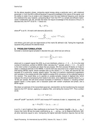 Seema Sud
Signal Processing: An International Journal (SPIJ), Volume (10) : Issue (1) : 2016 3
As the above equation shows, computing signal energy along a particular axis ta with rotational
parameter ‘a’ from the WD is difficult because it requires knowledge of the nature of the signal, and
the ability to rotate it by an angle α and integrate it over the new rotational frequency axis, leaving
the rotational time axis; however, computing |Xα(t)|
2
from the FrFT is a simple and efficient matrix-
vector multiplication ([5], [8], and [9]) that does not require knowledge of the structure of Wx(t,f). In
discrete time, the FrFT of an N × 1 vector x is
(3)
where F
a
is an N × N matrix with elements ([9] and [1])
(4)
and where uk[m] and uk[n] are eigenvectors of the matrix S, defined in [9]. Taking the magnitude
squared of Xa produces the desired result.
3. PROBLEM FORMULATION
Consider a received signal sampled in discrete time, y(i), which we can write as
(5)
where x(i) is a speech signal (the SOI), xI,p(i) are interferers, where p = 1, 2, ..., KI, KI is the total
number of interferers, and n(i) is AWGN. Index i denotes the i
th
sample, where i = 1, 2, ..., N, and N
is the total number of samples per block that we process. We then process M blocks (or trials) to
obtain a statistical estimate of the MMSE. In [5] the SOI was assumed to be a digital binary phase
shift keying (BPSK) signal, whose samples took on the values (+1,−1). Here, we assume x(i) are
samples of a continuous, analog, speech signal. The idea is to perform interference suppression
with samples in the analog domain after digital-to-analog (D/A) conversion of the collected signal at
the receiver. This would allow us to operate on analog samples instead of digitized bits, which
reduces the amount of processing that needs to be done, since digitization typically takes 8 < n <
16 bits per sample. We will show several examples of interferers in Section 5, including another
speech signal, a chirp signal, and a Gaussian pulse with random amplitude and phase, and a
BPSK signal.
We obtain an estimate of the transmitted signal x(i), denoted , by first transforming the received
signal to the FrFT domain, applying an adaptive filter, and taking the inverse FrFT. This is written
as [3]
(6)
where F
a
and F
−a
are the N × N FrFT and inverse FrFT matrices of order ‘a’, respectively, and
(7)
is an N ×1 set of optimum filter coefficients to be found. The notation diag(G) = (g0, g1, ..., gN−1)
means that matrix G has the scalar coefficients g0, g1, ..., and gN−1 as its diagonal elements, with
all other elements equal to zero. Computing the signal estimate therefore requires that we first
 
