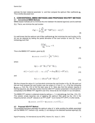 Seema Sud
Signal Processing: An International Journal (SPIJ), Volume (10) : Issue (1) : 2016 4
estimate the best rotational parameter ‘a’, and then compute the optimum filter coefficients g0.
This is briefly discussed next.
4. CONVENTIONAL MMSE METHODS AND PROPOSED WD-FRFT METHOD
4.1 Conventional MMSE Methods
MMSE-based methods aim to minimize the error between the desired signal x(i) and its estimate
(i). That is, we minimize the cost function
(8)
It is well known that the optimum set of filter coefficients g0 that minimizes the cost function in Eq.
(8) can be obtained by setting the partial derivative of the cost function to zero [3]. That is,
compute g0 such that
(9)
This is the MMSE-FrFT solution, given by [3]
(10)
where
(11)
(12)
and
(13)
We thus choose the value of ‘a’ as that which minimizes the cost function in Eq. (8). We point out
that we must compute the cost function over the range of ‘a’ from 0 < a < 2 by first computing
g0,MMSE−FrFT from Eq. (10) to find the best value of ‘a’. Note also that this solution requires a
training sequence, x(i). We also mention that the LMS-FrFT solution presented in [10] will perform
comparably to the MMSE-FrFT algorithm over time, hence we do not include it in our simulations.
The MMSE-FFT solution is obtained simply by setting a = 1 in calculating g0 from Eqs. (10)−(13).
This solution simply becomes one of applying the optimum filter given by Eq. (10) in the
frequency domain, since F
1
reduces to an FFT and F
−1
is an inverse FFT (IFFT). In other words,
(14)
4.2 Proposed WD-FrFT Method
The proposed technique estimates the optimum value of ‘a’ while avoiding the pitfalls associated
with the MMSE-FrFT method in [3], namely (1) not relying on the distorted received signal y(i) [5];
 