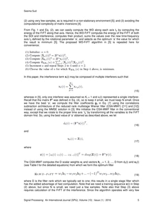 Seema Sud
Signal Processing: An International Journal (SPIJ), Volume (10) : Issue (1) : 2016 5
(2) using very few samples, as is required in a non-stationary environment [5]; and (3) avoiding the
computational complexity of matrix inversions [4].
From Fig. 1 and Eq. (2), we can easily compute the WD along each axis ta by computing the
energy of the FrFT along that axis. Hence, the WD-FrFT computes the energy of the FrFT of both
the SOI and interference, computes their product, sums the values over the new time-frequency
axis ta defined by the rotational parameter ‘a’, and selects as the optimum ‘a’ the value for which
the result is minimum [5]. The proposed WD-FrFT algorithm in [5] is repeated here for
convenience:
In this paper, the interference term xI(i) may be composed of multiple interferers such that
(15)
whereas in [5], only one interferer was assumed so KI = 1 and xI(i) represented a single interferer.
Recall that the matrix F
a
was defined in Eq. (4), so to keep it small, we must keep N small. Once
we have the best ‘a’, we compute the filter coefficients g0 in Eq. (7) using the correlations
subtraction architecture of the reduced rank multistage Wiener filter (CSA-MWF) ([11] and [12])
instead of using the MMSE solution in [3]. We initialize the CSA-MWF filter in the conventional
way, except that we rotate to the proper time axis `ta’ by transforming all the variables to the FrFT
domain first. So, using the best value of ‘a’ obtained as described above, we let
(16)
and
(17)
where
(18)
The CSA-MWF computes the D scalar weights wj and vectors hj, j = 1, 2, ..., D from d0(i) and x0(i)
(see Table I for the detailed equations) from which we form the optimum filter
(19)
where D is the filter rank which we typically set to one; this results in a single stage filter which
has the added advantage of fast computation. Note that we need a training sequence x(i) in Step
(2) above, but since N is small, we need just a few samples. Note also that Step (3) above
requires calculation of the FrFT of the interference. Since the algorithm operates with very few
 
