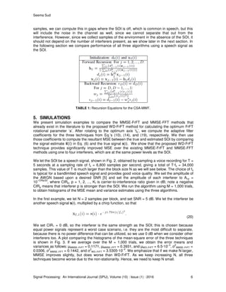 Seema Sud
Signal Processing: An International Journal (SPIJ), Volume (10) : Issue (1) : 2016 6
samples, we can compute this in gaps where the SOI is off, which is common in speech, but this
will include the noise in the channel as well, since we cannot separate that out from the
interference. However, since we collect samples of the environment in the absence of the SOI, it
should not depend on the number of interferers present, as we show later in the next section. In
the following section we compare performance of all three algorithms using a speech signal as
the SOI.
TABLE 1: Recursion Equations for the CSA-MWF.
5. SIMULATIONS
We present simulation examples to compare the MMSE-FrFT and MMSE-FFT methods that
already exist in the literature to the proposed WD-FrFT method for calculating the optimum FrFT
rotational parameter ‘a’. After rotating to the optimum axis ‘ta’, we compute the adaptive filter
coefficients for the three techniques from Eq.’s (10), (14), and (19), respectively. We then use
those coefficients to compute the resultant MSE between the true and estimated SOI by comparing
the signal estimate in Eq. (6) and the true signal x(i). We show that the proposed WD-FrFT
technique provides significantly improved MSE over the existing MMSE-FrFT and MMSE-FFT
methods using one to four interferers, which are at the same power levels as the SOI.
We let the SOI be a speech signal, shown in Fig. 2, obtained by sampling a voice recording for T =
5 seconds at a sampling rate of fs = 6,800 samples per second, giving a total of T·fs = 34,000
samples. This value of T is much larger than the block size N as we will see below. The choice of fs
is typical for a bandlimited speech signal and provides good voice quality. We set the amplitude of
the AWGN based upon a desired SNR [5] and set the amplitude of each interferer to AI,p =
10
−CIRp/20
, where CIRp, p = 1, 2, ..., KI is carrier-to-interference ratio given in dB; note a negative
CIRp means that interferer p is stronger than the SOI. We run the algorithm using M = 1,000 trials,
to obtain histograms of the MSE mean and variance estimates using the three algorithms.
In the first example, we let N = 2 samples per block, and set SNR = 5 dB. We let the interferer be
another speech signal s(i), multiplied by a chirp function, so that
(20)
We set CIR1 = 0 dB, so the interferer is the same strength as the SOI; this is chosen because
equal power signals represent a worst case scenario, i.e. they are the most difficult to separate,
because there is no power difference that can be utilized, so we use 0 dB when we consider other
interferers too. A plot comparing the histograms of the mean-square error of the three techniques
is shown in Fig. 3. If we average over the M = 1,000 trials, we obtain the error means and
variances as follows: µMMSE−FrFT = 0.1171, µMMSE−FFT = 0.3931, and µWD−FrFT = 6.5·10
−3
, σ
2
MMSE−FrFT =
0.0306, σ
2
MMSE−FFT = 0.1442, and σ
2
WD−FrFT = 3.5305·10
−4
. We emphasize that if we make N larger,
MMSE improves slightly, but does worse than WD-FrFT. As we keep increasing N, all three
techniques become worse due to the non-stationarity. Hence, we need to keep N small.
 