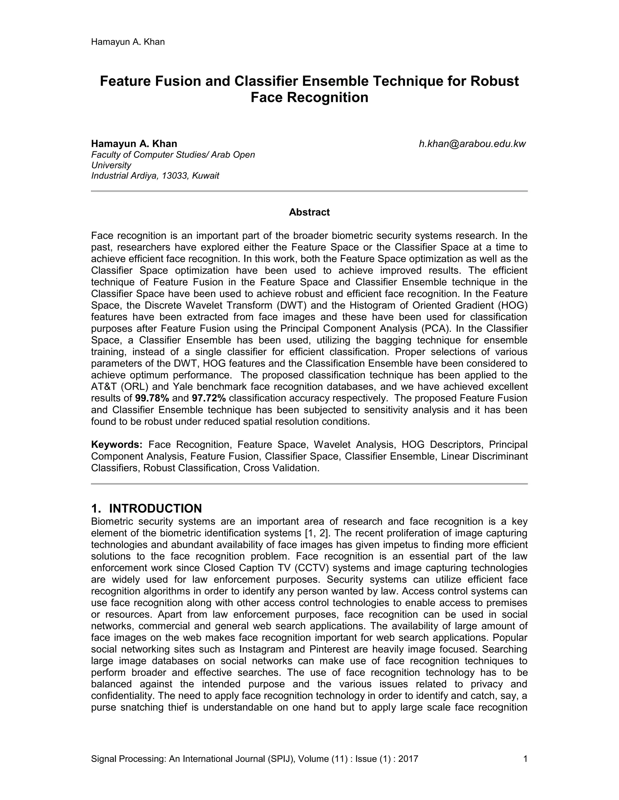Hamayun A. Khan
Signal Processing: An International Journal (SPIJ), Volume (11) : Issue (1) : 2017 1
Feature Fusion and Classifier Ensemble Technique for Robust
Face Recognition
Hamayun A. Khan h.khan@arabou.edu.kw
Faculty of Computer Studies/ Arab Open
University
Industrial Ardiya, 13033, Kuwait
Abstract
Face recognition is an important part of the broader biometric security systems research. In the
past, researchers have explored either the Feature Space or the Classifier Space at a time to
achieve efficient face recognition. In this work, both the Feature Space optimization as well as the
Classifier Space optimization have been used to achieve improved results. The efficient
technique of Feature Fusion in the Feature Space and Classifier Ensemble technique in the
Classifier Space have been used to achieve robust and efficient face recognition. In the Feature
Space, the Discrete Wavelet Transform (DWT) and the Histogram of Oriented Gradient (HOG)
features have been extracted from face images and these have been used for classification
purposes after Feature Fusion using the Principal Component Analysis (PCA). In the Classifier
Space, a Classifier Ensemble has been used, utilizing the bagging technique for ensemble
training, instead of a single classifier for efficient classification. Proper selections of various
parameters of the DWT, HOG features and the Classification Ensemble have been considered to
achieve optimum performance. The proposed classification technique has been applied to the
AT&T (ORL) and Yale benchmark face recognition databases, and we have achieved excellent
results of 99.78% and 97.72% classification accuracy respectively. The proposed Feature Fusion
and Classifier Ensemble technique has been subjected to sensitivity analysis and it has been
found to be robust under reduced spatial resolution conditions.
Keywords: Face Recognition, Feature Space, Wavelet Analysis, HOG Descriptors, Principal
Component Analysis, Feature Fusion, Classifier Space, Classifier Ensemble, Linear Discriminant
Classifiers, Robust Classification, Cross Validation.
1. INTRODUCTION
Biometric security systems are an important area of research and face recognition is a key
element of the biometric identification systems [1, 2]. The recent proliferation of image capturing
technologies and abundant availability of face images has given impetus to finding more efficient
solutions to the face recognition problem. Face recognition is an essential part of the law
enforcement work since Closed Caption TV (CCTV) systems and image capturing technologies
are widely used for law enforcement purposes. Security systems can utilize efficient face
recognition algorithms in order to identify any person wanted by law. Access control systems can
use face recognition along with other access control technologies to enable access to premises
or resources. Apart from law enforcement purposes, face recognition can be used in social
networks, commercial and general web search applications. The availability of large amount of
face images on the web makes face recognition important for web search applications. Popular
social networking sites such as Instagram and Pinterest are heavily image focused. Searching
large image databases on social networks can make use of face recognition techniques to
perform broader and effective searches. The use of face recognition technology has to be
balanced against the intended purpose and the various issues related to privacy and
confidentiality. The need to apply face recognition technology in order to identify and catch, say, a
purse snatching thief is understandable on one hand but to apply large scale face recognition
 