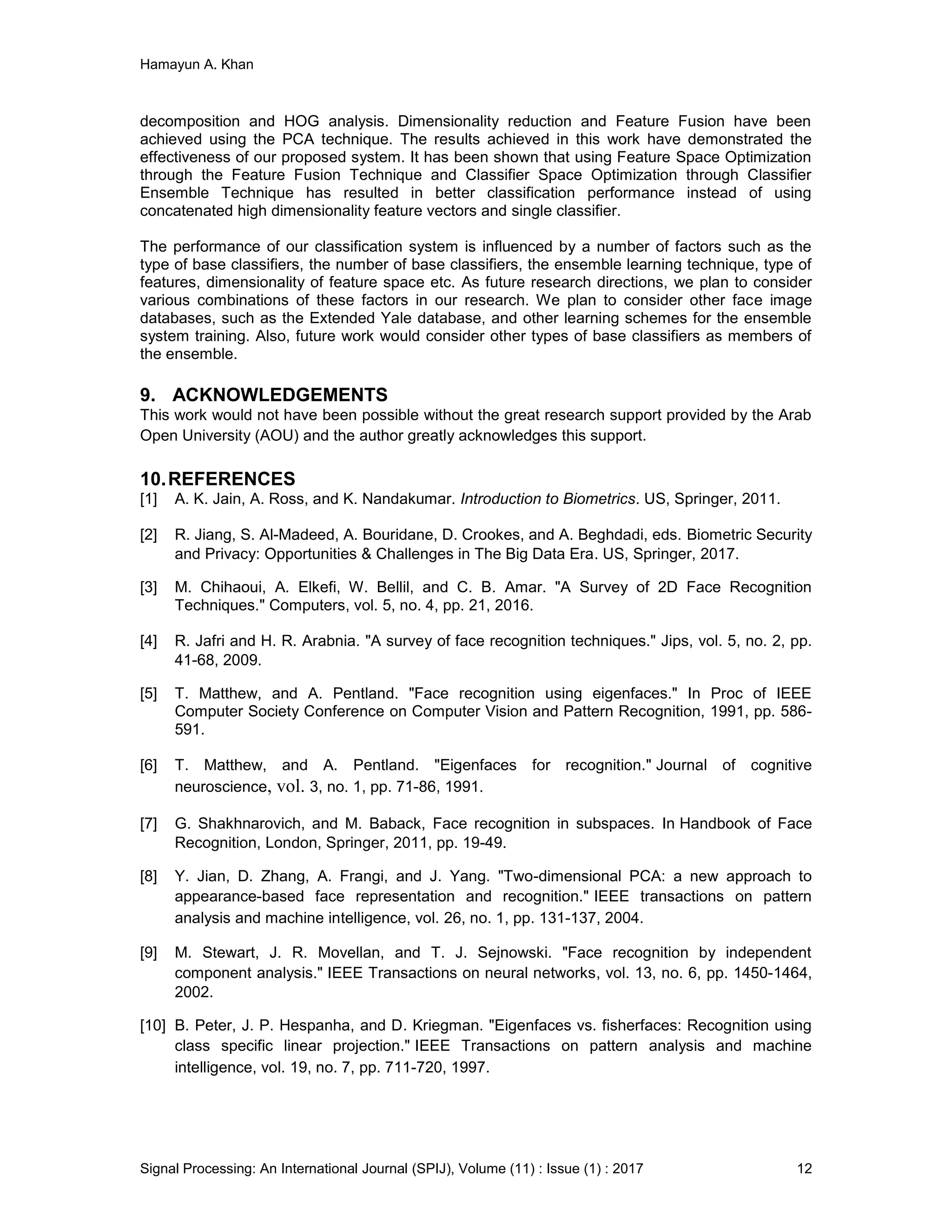 Hamayun A. Khan
Signal Processing: An International Journal (SPIJ), Volume (11) : Issue (1) : 2017 12
decomposition and HOG analysis. Dimensionality reduction and Feature Fusion have been
achieved using the PCA technique. The results achieved in this work have demonstrated the
effectiveness of our proposed system. It has been shown that using Feature Space Optimization
through the Feature Fusion Technique and Classifier Space Optimization through Classifier
Ensemble Technique has resulted in better classification performance instead of using
concatenated high dimensionality feature vectors and single classifier.
The performance of our classification system is influenced by a number of factors such as the
type of base classifiers, the number of base classifiers, the ensemble learning technique, type of
features, dimensionality of feature space etc. As future research directions, we plan to consider
various combinations of these factors in our research. We plan to consider other face image
databases, such as the Extended Yale database, and other learning schemes for the ensemble
system training. Also, future work would consider other types of base classifiers as members of
the ensemble.
9. ACKNOWLEDGEMENTS
This work would not have been possible without the great research support provided by the Arab
Open University (AOU) and the author greatly acknowledges this support.
10.REFERENCES
[1] A. K. Jain, A. Ross, and K. Nandakumar. Introduction to Biometrics. US, Springer, 2011.
[2] R. Jiang, S. Al-Madeed, A. Bouridane, D. Crookes, and A. Beghdadi, eds. Biometric Security
and Privacy: Opportunities & Challenges in The Big Data Era. US, Springer, 2017.
[3] M. Chihaoui, A. Elkefi, W. Bellil, and C. B. Amar. "A Survey of 2D Face Recognition
Techniques." Computers, vol. 5, no. 4, pp. 21, 2016.
[4] R. Jafri and H. R. Arabnia. "A survey of face recognition techniques." Jips, vol. 5, no. 2, pp.
41-68, 2009.
[5] T. Matthew, and A. Pentland. "Face recognition using eigenfaces." In Proc of IEEE
Computer Society Conference on Computer Vision and Pattern Recognition, 1991, pp. 586-
591.
[6] T. Matthew, and A. Pentland. "Eigenfaces for recognition." Journal of cognitive
neuroscience, vol. 3, no. 1, pp. 71-86, 1991.
[7] G. Shakhnarovich, and M. Baback, Face recognition in subspaces. In Handbook of Face
Recognition, London, Springer, 2011, pp. 19-49.
[8] Y. Jian, D. Zhang, A. Frangi, and J. Yang. "Two-dimensional PCA: a new approach to
appearance-based face representation and recognition." IEEE transactions on pattern
analysis and machine intelligence, vol. 26, no. 1, pp. 131-137, 2004.
[9] M. Stewart, J. R. Movellan, and T. J. Sejnowski. "Face recognition by independent
component analysis." IEEE Transactions on neural networks, vol. 13, no. 6, pp. 1450-1464,
2002.
[10] B. Peter, J. P. Hespanha, and D. Kriegman. "Eigenfaces vs. fisherfaces: Recognition using
class specific linear projection." IEEE Transactions on pattern analysis and machine
intelligence, vol. 19, no. 7, pp. 711-720, 1997.
 