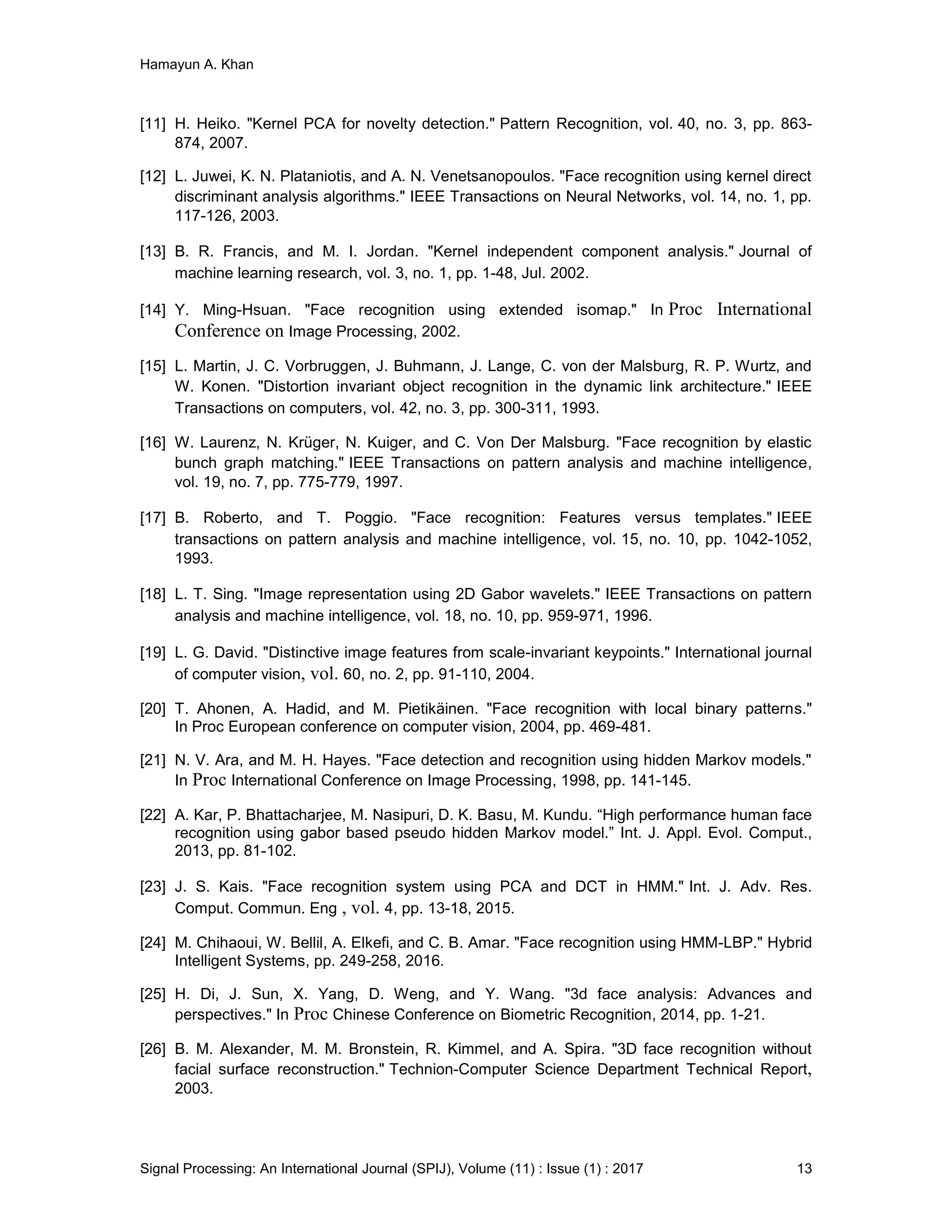 Hamayun A. Khan
Signal Processing: An International Journal (SPIJ), Volume (11) : Issue (1) : 2017 13
[11] H. Heiko. "Kernel PCA for novelty detection." Pattern Recognition, vol. 40, no. 3, pp. 863-
874, 2007.
[12] L. Juwei, K. N. Plataniotis, and A. N. Venetsanopoulos. "Face recognition using kernel direct
discriminant analysis algorithms." IEEE Transactions on Neural Networks, vol. 14, no. 1, pp.
117-126, 2003.
[13] B. R. Francis, and M. I. Jordan. "Kernel independent component analysis." Journal of
machine learning research, vol. 3, no. 1, pp. 1-48, Jul. 2002.
[14] Y. Ming-Hsuan. "Face recognition using extended isomap." In Proc International
Conference on Image Processing, 2002.
[15] L. Martin, J. C. Vorbruggen, J. Buhmann, J. Lange, C. von der Malsburg, R. P. Wurtz, and
W. Konen. "Distortion invariant object recognition in the dynamic link architecture." IEEE
Transactions on computers, vol. 42, no. 3, pp. 300-311, 1993.
[16] W. Laurenz, N. Krüger, N. Kuiger, and C. Von Der Malsburg. "Face recognition by elastic
bunch graph matching." IEEE Transactions on pattern analysis and machine intelligence,
vol. 19, no. 7, pp. 775-779, 1997.
[17] B. Roberto, and T. Poggio. "Face recognition: Features versus templates." IEEE
transactions on pattern analysis and machine intelligence, vol. 15, no. 10, pp. 1042-1052,
1993.
[18] L. T. Sing. "Image representation using 2D Gabor wavelets." IEEE Transactions on pattern
analysis and machine intelligence, vol. 18, no. 10, pp. 959-971, 1996.
[19] L. G. David. "Distinctive image features from scale-invariant keypoints." International journal
of computer vision, vol. 60, no. 2, pp. 91-110, 2004.
[20] T. Ahonen, A. Hadid, and M. Pietikäinen. "Face recognition with local binary patterns."
In Proc European conference on computer vision, 2004, pp. 469-481.
[21] N. V. Ara, and M. H. Hayes. "Face detection and recognition using hidden Markov models."
In Proc International Conference on Image Processing, 1998, pp. 141-145.
[22] A. Kar, P. Bhattacharjee, M. Nasipuri, D. K. Basu, M. Kundu. “High performance human face
recognition using gabor based pseudo hidden Markov model.” Int. J. Appl. Evol. Comput.,
2013, pp. 81-102.
[23] J. S. Kais. "Face recognition system using PCA and DCT in HMM." Int. J. Adv. Res.
Comput. Commun. Eng , vol. 4, pp. 13-18, 2015.
[24] M. Chihaoui, W. Bellil, A. Elkefi, and C. B. Amar. "Face recognition using HMM-LBP." Hybrid
Intelligent Systems, pp. 249-258, 2016.
[25] H. Di, J. Sun, X. Yang, D. Weng, and Y. Wang. "3d face analysis: Advances and
perspectives." In Proc Chinese Conference on Biometric Recognition, 2014, pp. 1-21.
[26] B. M. Alexander, M. M. Bronstein, R. Kimmel, and A. Spira. "3D face recognition without
facial surface reconstruction." Technion-Computer Science Department Technical Report,
2003.
 