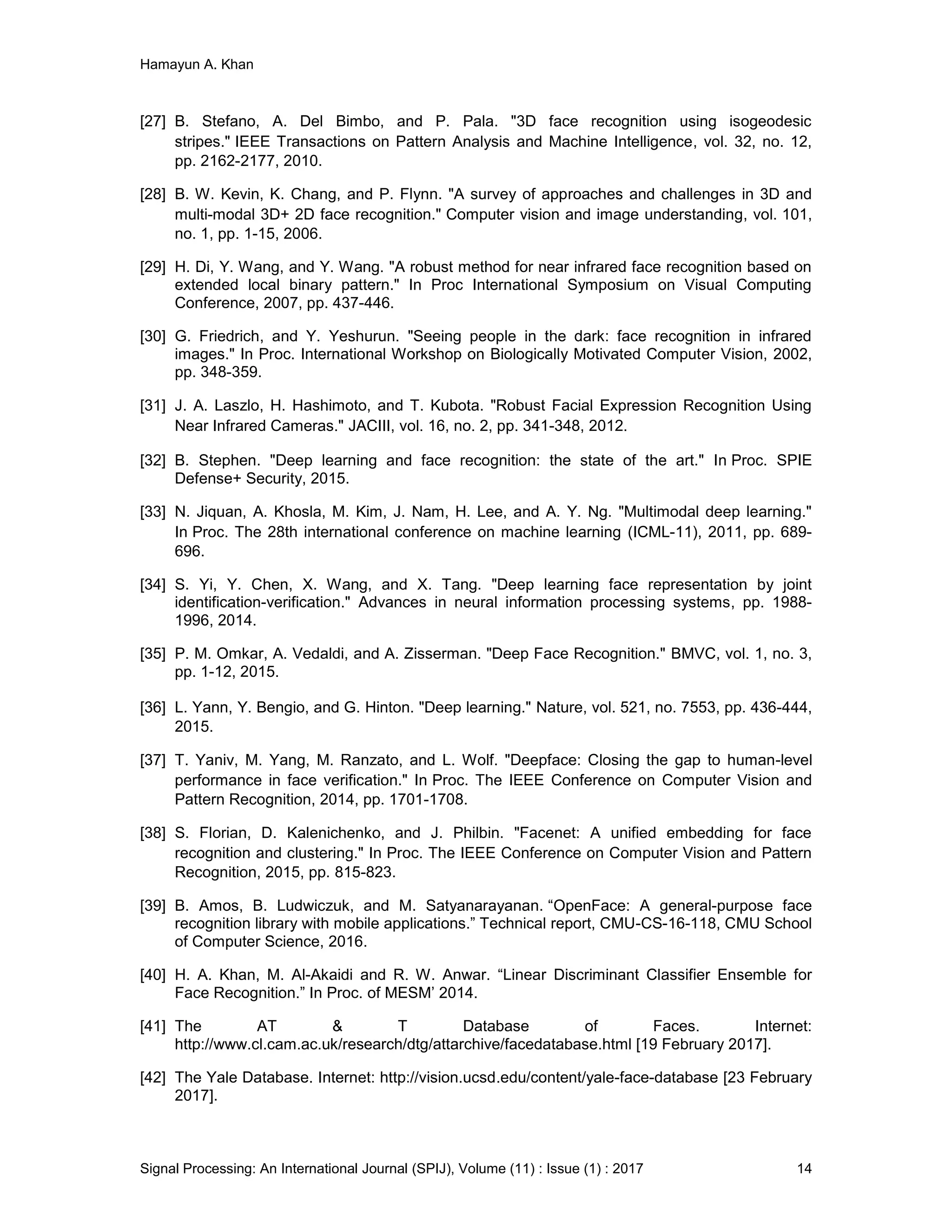 Hamayun A. Khan
Signal Processing: An International Journal (SPIJ), Volume (11) : Issue (1) : 2017 14
[27] B. Stefano, A. Del Bimbo, and P. Pala. "3D face recognition using isogeodesic
stripes." IEEE Transactions on Pattern Analysis and Machine Intelligence, vol. 32, no. 12,
pp. 2162-2177, 2010.
[28] B. W. Kevin, K. Chang, and P. Flynn. "A survey of approaches and challenges in 3D and
multi-modal 3D+ 2D face recognition." Computer vision and image understanding, vol. 101,
no. 1, pp. 1-15, 2006.
[29] H. Di, Y. Wang, and Y. Wang. "A robust method for near infrared face recognition based on
extended local binary pattern." In Proc International Symposium on Visual Computing
Conference, 2007, pp. 437-446.
[30] G. Friedrich, and Y. Yeshurun. "Seeing people in the dark: face recognition in infrared
images." In Proc. International Workshop on Biologically Motivated Computer Vision, 2002,
pp. 348-359.
[31] J. A. Laszlo, H. Hashimoto, and T. Kubota. "Robust Facial Expression Recognition Using
Near Infrared Cameras." JACIII, vol. 16, no. 2, pp. 341-348, 2012.
[32] B. Stephen. "Deep learning and face recognition: the state of the art." In Proc. SPIE
Defense+ Security, 2015.
[33] N. Jiquan, A. Khosla, M. Kim, J. Nam, H. Lee, and A. Y. Ng. "Multimodal deep learning."
In Proc. The 28th international conference on machine learning (ICML-11), 2011, pp. 689-
696.
[34] S. Yi, Y. Chen, X. Wang, and X. Tang. "Deep learning face representation by joint
identification-verification." Advances in neural information processing systems, pp. 1988-
1996, 2014.
[35] P. M. Omkar, A. Vedaldi, and A. Zisserman. "Deep Face Recognition." BMVC, vol. 1, no. 3,
pp. 1-12, 2015.
[36] L. Yann, Y. Bengio, and G. Hinton. "Deep learning." Nature, vol. 521, no. 7553, pp. 436-444,
2015.
[37] T. Yaniv, M. Yang, M. Ranzato, and L. Wolf. "Deepface: Closing the gap to human-level
performance in face verification." In Proc. The IEEE Conference on Computer Vision and
Pattern Recognition, 2014, pp. 1701-1708.
[38] S. Florian, D. Kalenichenko, and J. Philbin. "Facenet: A unified embedding for face
recognition and clustering." In Proc. The IEEE Conference on Computer Vision and Pattern
Recognition, 2015, pp. 815-823.
[39] B. Amos, B. Ludwiczuk, and M. Satyanarayanan. “OpenFace: A general-purpose face
recognition library with mobile applications.” Technical report, CMU-CS-16-118, CMU School
of Computer Science, 2016.
[40] H. A. Khan, M. Al-Akaidi and R. W. Anwar. “Linear Discriminant Classifier Ensemble for
Face Recognition.” In Proc. of MESM’ 2014.
[41] The AT & T Database of Faces. Internet:
http://www.cl.cam.ac.uk/research/dtg/attarchive/facedatabase.html [19 February 2017].
[42] The Yale Database. Internet: http://vision.ucsd.edu/content/yale-face-database [23 February
2017].
 