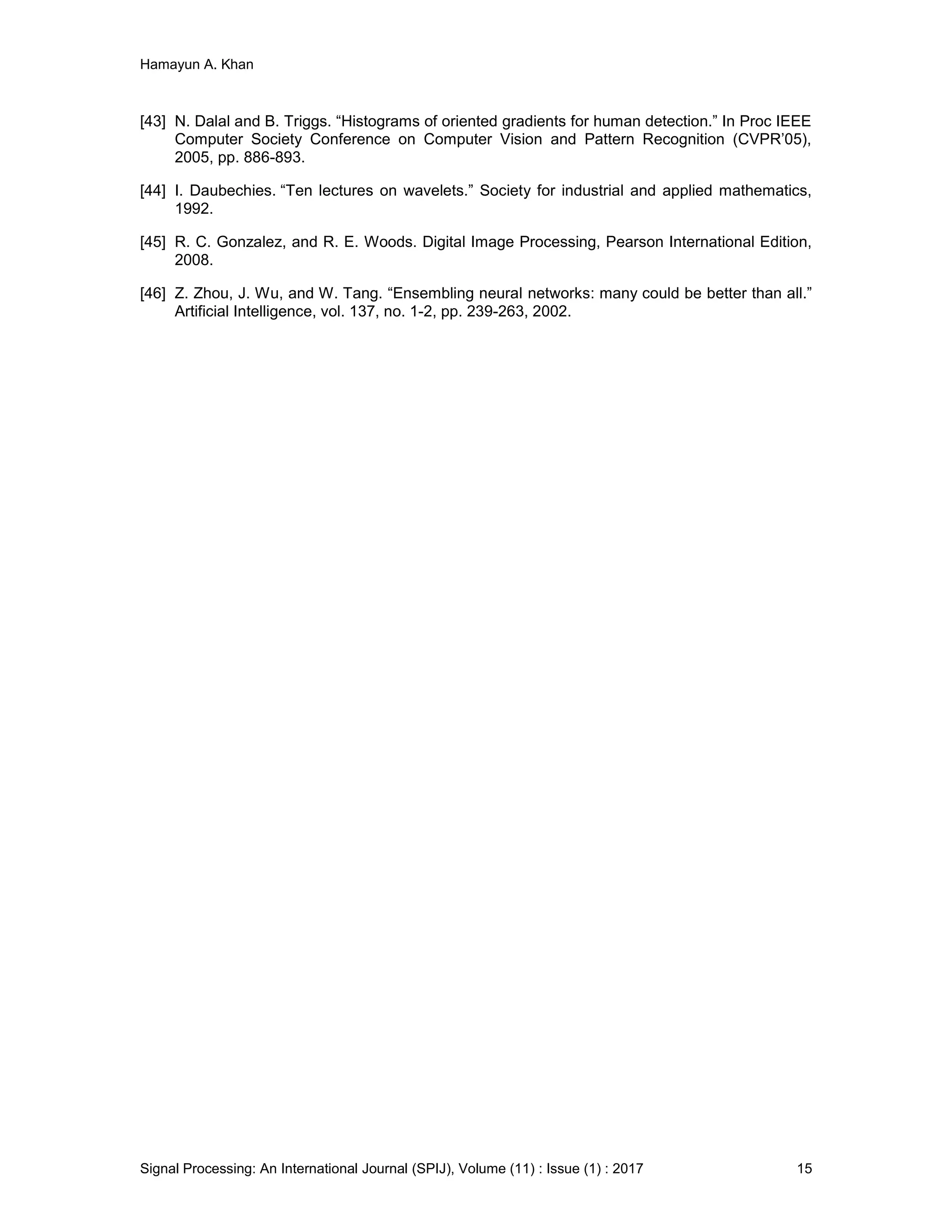 Hamayun A. Khan
Signal Processing: An International Journal (SPIJ), Volume (11) : Issue (1) : 2017 15
[43] N. Dalal and B. Triggs. “Histograms of oriented gradients for human detection.” In Proc IEEE
Computer Society Conference on Computer Vision and Pattern Recognition (CVPR’05),
2005, pp. 886-893.
[44] I. Daubechies. “Ten lectures on wavelets.” Society for industrial and applied mathematics,
1992.
[45] R. C. Gonzalez, and R. E. Woods. Digital Image Processing, Pearson International Edition,
2008.
[46] Z. Zhou, J. Wu, and W. Tang. “Ensembling neural networks: many could be better than all.”
Artificial Intelligence, vol. 137, no. 1-2, pp. 239-263, 2002.
 