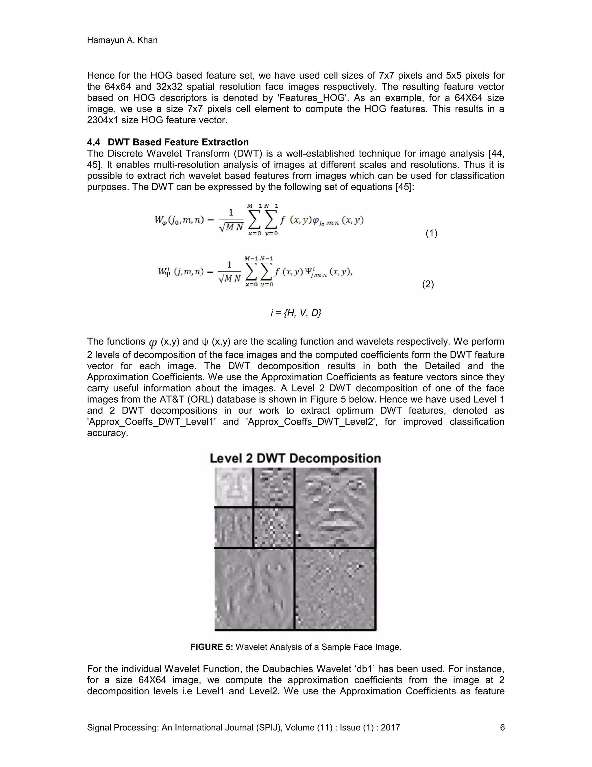 Hamayun A. Khan
Signal Processing: An International Journal (SPIJ), Volume (11) : Issue (1) : 2017 6
Hence for the HOG based feature set, we have used cell sizes of 7x7 pixels and 5x5 pixels for
the 64x64 and 32x32 spatial resolution face images respectively. The resulting feature vector
based on HOG descriptors is denoted by 'Features_HOG'. As an example, for a 64X64 size
image, we use a size 7x7 pixels cell element to compute the HOG features. This results in a
2304x1 size HOG feature vector.
4.4 DWT Based Feature Extraction
The Discrete Wavelet Transform (DWT) is a well-established technique for image analysis [44,
45]. It enables multi-resolution analysis of images at different scales and resolutions. Thus it is
possible to extract rich wavelet based features from images which can be used for classification
purposes. The DWT can be expressed by the following set of equations [45]:
(1)
(2)
i = {H, V, D}
The functions (x,y) and ψ (x,y) are the scaling function and wavelets respectively. We perform
2 levels of decomposition of the face images and the computed coefficients form the DWT feature
vector for each image. The DWT decomposition results in both the Detailed and the
Approximation Coefficients. We use the Approximation Coefficients as feature vectors since they
carry useful information about the images. A Level 2 DWT decomposition of one of the face
images from the AT&T (ORL) database is shown in Figure 5 below. Hence we have used Level 1
and 2 DWT decompositions in our work to extract optimum DWT features, denoted as
'Approx_Coeffs_DWT_Level1' and 'Approx_Coeffs_DWT_Level2', for improved classification
accuracy.
FIGURE 5: Wavelet Analysis of a Sample Face Image.
For the individual Wavelet Function, the Daubachies Wavelet ‘db1’ has been used. For instance,
for a size 64X64 image, we compute the approximation coefficients from the image at 2
decomposition levels i.e Level1 and Level2. We use the Approximation Coefficients as feature
 