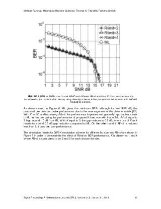 Mehnaz Rahman, Raymundo Ramirez-Gutierrez, Thomas A. Tetzlaff & Farhana Sheikh
Signal Processing: An International Journal (SPIJ), Volume (12) : Issue (1) : 2018 10
FIGURE 6: BER vs SNR curve for 4x4 MIMO and different Rlimit and K as 50. 2 active antennas are
considered at the transmit side. Hence, using diversity scheme, 6 bits per symbols are attained with 16QAM
modulation scheme.
As demonstrated in Figure 6, ML gives the minimum BER, although for low SNR dB, the
proposed one provides better performance due to the rearrangement of the channel matrix [22].
With K as 50 and increasing Rlimit, the performance improves and gradually approaches closer
to ML. When comparing the performance of proposed K-best one with that of ML, Rlimit equal to
2 lags around 1.0 dB from ML. With K equal to 3, the gap reduces to 0.7 dB, where use of K as 4
results to around 0.5 dB gap reduction compared to ML. On the other hand, if Rlimit is reduced
less than 2, it provides poor performance.
The simulation results for QPSK modulation scheme for different list size and Rlimit are shown in
Figure 7 in order to demonstrate the effect of Rlimit on BER performance. K is chosen as 1 and 4
where Rlimit is considered to be 2 and 3 for each chosen list size.
 