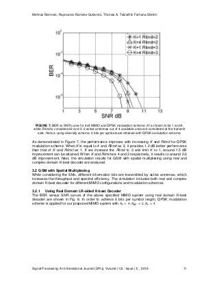 Mehnaz Rahman, Raymundo Ramirez-Gutierrez, Thomas A. Tetzlaff & Farhana Sheikh
Signal Processing: An International Journal (SPIJ), Volume (12) : Issue (1) : 2018 11
FIGURE 7: BER vs SNR curve for 4x4 MIMO and QPSK modulation scheme. K is chosen to be 1 and 4,
while Rlimit is considered 2 and 3. 2 active antennas out of 4 available ones are considered at the transmit
side. Hence, using diversity scheme, 4 bits per symbols are attained with QPSK modulation scheme.
As demonstrated in Figure 7, the performance improves with increasing K and Rlimit for QPSK
modulation scheme. When K is equal to 4 and Rlimit as 2, it provides 1.2 dB better performance
than that of K and Rlimit as 1. If we increase the Rlimit to 3 and limit K to 1, around 1.5 dB
improvement can be attained. When K and Rlimit are 4 and 3 respectively, it results to around 2.6
dB improvement. Next, the simulation results for GSM with spatial multiplexing using real and
complex domain K-best decoder are analysed.
3.2 GSM with Spatial Multiplexing
While considering the SMx, different information bits are transmitted by active antennas, which
increases the throughput and spectral efficiency. The simulation includes both real and complex
domain K-best decoder for different MIMO configurations and modulation schemes.
3.2.1 Using Real Domain LR-aided K-best Decoder
The BER versus SNR curves of the above specified MIMO system using real domain K-best
decoder are shown in Fig. 8. In order to achieve 6 bits per symbol length, QPSK modulation
scheme is applied for our proposed MIMO system with
 